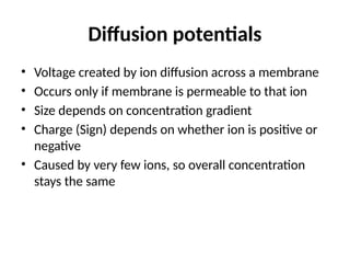 Diffusion potentials
• Voltage created by ion diffusion across a membrane
• Occurs only if membrane is permeable to that ion
• Size depends on concentration gradient
• Charge (Sign) depends on whether ion is positive or
negative
• Caused by very few ions, so overall concentration
stays the same
 