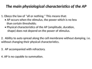 The main physiological characteristics of the AP
1. Obeys the law of "all or nothing." This means that:
• AP occurs when the stimulus, the power which is no less
than certain thresholds;
• Physical characteristics of the AP (amplitude, duration,
shape) does not depend on the power of stimulus.
2. Ability to auto spread along the cell membrane without damping, i.e.
without changing their physical characteristics.
3. AP accompanied with refractory.
4. AP is no capable to summation.
 