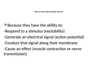 Why are they called excitable tissues?
Because they have the ability to:
-Respond to a stimulus (excitability)
-Generate an electrical signal (action potential)
-Conduct that signal along their membrane
-Cause an effect (muscle contraction or nerve
transmission)
 