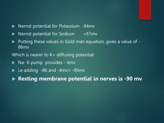  Nernst potential for Potassium -94mv
 Nernst potential for Sodium +61mv
 Putting these values in Gold man equation, gives a value of -
86mv
Which is nearer to K+ diffusing potential
 Na- K pump provides - 4mv
 i.e adding -86 and -4mv= -90mv
 Resting membrane potential in nerves is -90 mv
 