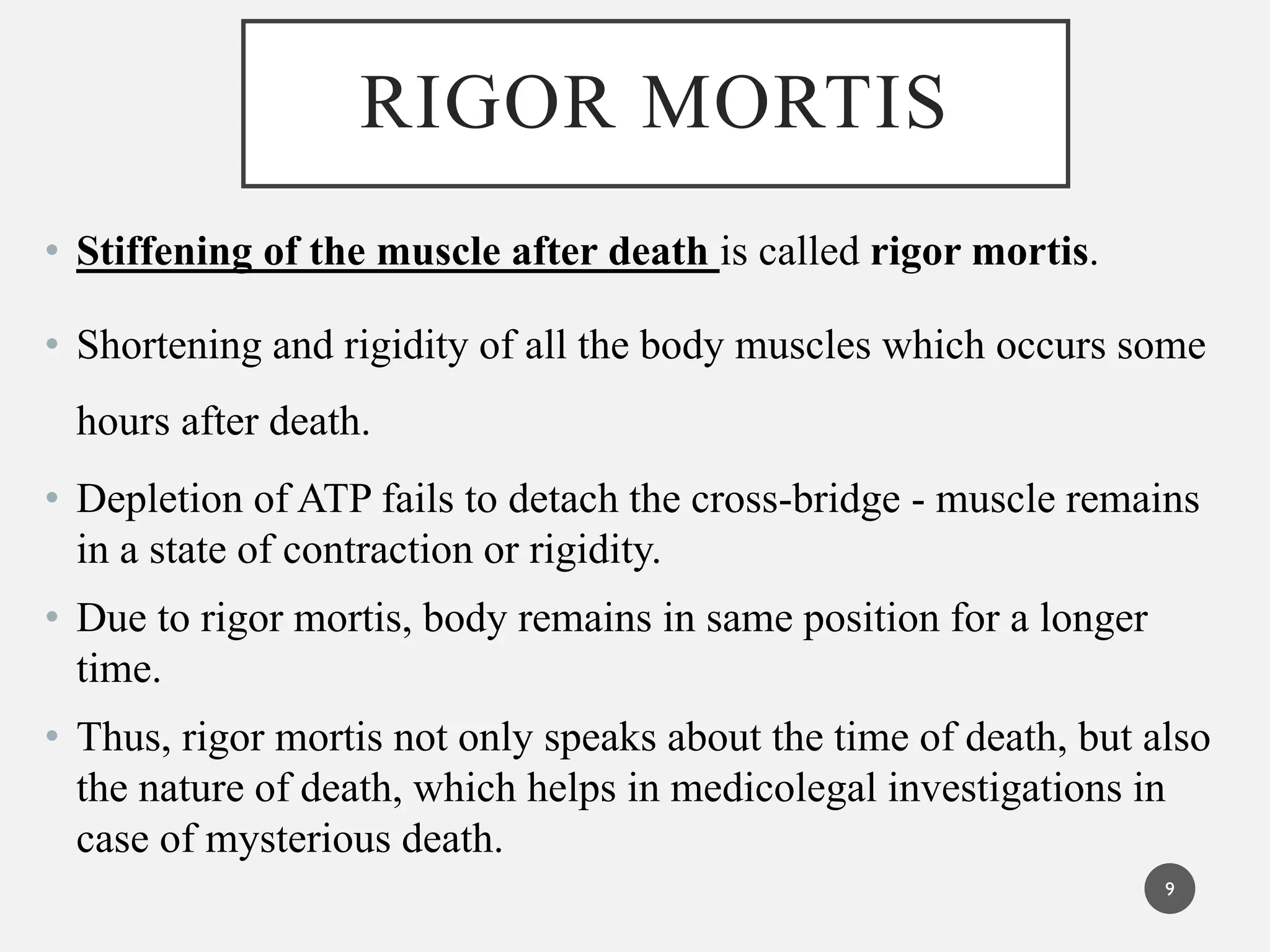 RIGOR MORTIS
• Stiffening of the muscle after death is called rigor mortis.
• Shortening and rigidity of all the body muscles which occurs some
hours after death.
• Depletion of ATP fails to detach the cross-bridge - muscle remains
in a state of contraction or rigidity.
• Due to rigor mortis, body remains in same position for a longer
time.
• Thus, rigor mortis not only speaks about the time of death, but also
the nature of death, which helps in medicolegal investigations in
case of mysterious death.
9
 