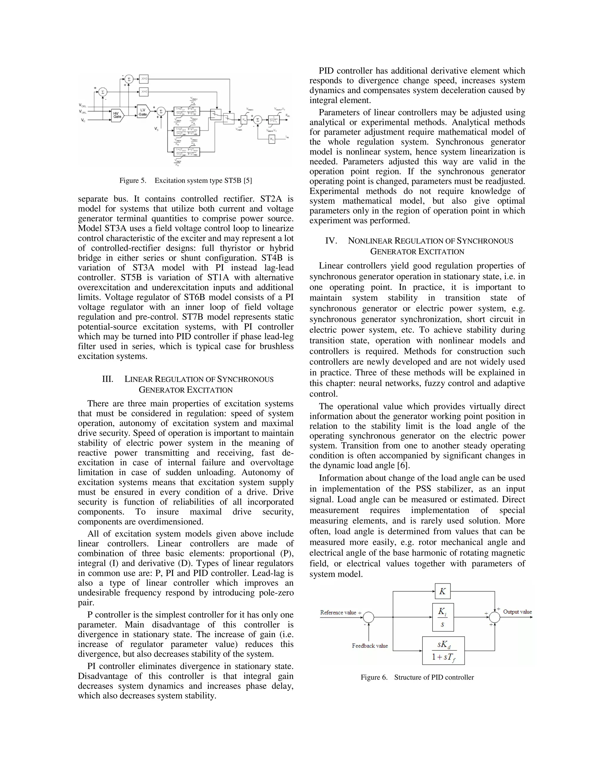 Figure 5. Excitation system type ST5B [5]
separate bus. It contains controlled rectifier. ST2A is
model for systems that utilize both current and voltage
generator terminal quantities to comprise power source.
Model ST3A uses a field voltage control loop to linearize
control characteristic of the exciter and may represent a lot
of controlled-rectifier designs: full thyristor or hybrid
bridge in either series or shunt configuration. ST4B is
variation of ST3A model with PI instead lag-lead
controller. ST5B is variation of ST1A with alternative
overexcitation and underexcitation inputs and additional
limits. Voltage regulator of ST6B model consists of a PI
voltage regulator with an inner loop of field voltage
regulation and pre-control. ST7B model represents static
potential-source excitation systems, with PI controller
which may be turned into PID controller if phase lead-leg
filter used in series, which is typical case for brushless
excitation systems.
III. LINEAR REGULATION OF SYNCHRONOUS
GENERATOR EXCITATION
There are three main properties of excitation systems
that must be considered in regulation: speed of system
operation, autonomy of excitation system and maximal
drive security. Speed of operation is important to maintain
stability of electric power system in the meaning of
reactive power transmitting and receiving, fast de-
excitation in case of internal failure and overvoltage
limitation in case of sudden unloading. Autonomy of
excitation systems means that excitation system supply
must be ensured in every condition of a drive. Drive
security is function of reliabilities of all incorporated
components. To insure maximal drive security,
components are overdimensioned.
All of excitation system models given above include
linear controllers. Linear controllers are made of
combination of three basic elements: proportional (P),
integral (I) and derivative (D). Types of linear regulators
in common use are: P, PI and PID controller. Lead-lag is
also a type of linear controller which improves an
undesirable frequency respond by introducing pole-zero
pair.
P controller is the simplest controller for it has only one
parameter. Main disadvantage of this controller is
divergence in stationary state. The increase of gain (i.e.
increase of regulator parameter value) reduces this
divergence, but also decreases stability of the system.
PI controller eliminates divergence in stationary state.
Disadvantage of this controller is that integral gain
decreases system dynamics and increases phase delay,
which also decreases system stability.
PID controller has additional derivative element which
responds to divergence change speed, increases system
dynamics and compensates system deceleration caused by
integral element.
Parameters of linear controllers may be adjusted using
analytical or experimental methods. Analytical methods
for parameter adjustment require mathematical model of
the whole regulation system. Synchronous generator
model is nonlinear system, hence system linearization is
needed. Parameters adjusted this way are valid in the
operation point region. If the synchronous generator
operating point is changed, parameters must be readjusted.
Experimental methods do not require knowledge of
system mathematical model, but also give optimal
parameters only in the region of operation point in which
experiment was performed.
IV. NONLINEAR REGULATION OF SYNCHRONOUS
GENERATOR EXCITATION
Linear controllers yield good regulation properties of
synchronous generator operation in stationary state, i.e. in
one operating point. In practice, it is important to
maintain system stability in transition state of
synchronous generator or electric power system, e.g.
synchronous generator synchronization, short circuit in
electric power system, etc. To achieve stability during
transition state, operation with nonlinear models and
controllers is required. Methods for construction such
controllers are newly developed and are not widely used
in practice. Three of these methods will be explained in
this chapter: neural networks, fuzzy control and adaptive
control.
The operational value which provides virtually direct
information about the generator working point position in
relation to the stability limit is the load angle of the
operating synchronous generator on the electric power
system. Transition from one to another steady operating
condition is often accompanied by significant changes in
the dynamic load angle [6].
Information about change of the load angle can be used
in implementation of the PSS stabilizer, as an input
signal. Load angle can be measured or estimated. Direct
measurement requires implementation of special
measuring elements, and is rarely used solution. More
often, load angle is determined from values that can be
measured more easily, e.g. rotor mechanical angle and
electrical angle of the base harmonic of rotating magnetic
field, or electrical values together with parameters of
system model.
Figure 6. Structure of PID controller
 