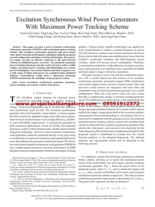 www.projectsatbangalore.com 09591912372
This article has been accepted for inclusion in a future issue of this journal. Content is final as presented, with the exception of pagination.
Excitation Synchronous Wind Power Generators
With Maximum Power Tracking Scheme
Tzuen-Lih Chern, Ping-Lung Pan, Yu-Lun Chern, Wei-Ting Chern, Whei-Min Lin, Member, IEEE,
Chih-Chiang Cheng, Jyh-Horng Chou, Senior Member, IEEE, and Long-Chen Chen
Abstract—This paper presents a novel excitation synchronous
wind power generator (ESWPG) with a maximum power tracking
scheme. The excitation synchronous generator and servo motor
rotor speed tracks the grid frequency and phase using the proposed
coaxial conﬁguration and phase tracking technologies. The genera-
tor output can thus be directly connected to the grid network
without an additional power converter. The proposed maximum
power tracking scheme governs the exciter current to achieve stable
voltage, maximum power tracking, and diminishing servo motor
power consumption. The system transient and static responses over
a wide range of input wind power are examined using simulated
software. Experimental results from a laboratory prototype
ESWPG demonstrate the feasibility of the proposed system.
Index Terms—Excitation synchronous generator, maximum
power tracking, servo motor control, wind power.
I. INTRODUCTION
T HE GLOBAL market demand for electrical power
produced by renewable energy has steadily increased,
explaining the increasing competitiveness of wind power tech-
nology. Wind power generators can be divided into induction
and synchronous types [1]–[8]. The excitation synchronous
generator driven by hydraulic, steam turbine, or diesel engines
has been extensively adopted in large-scale utility power gener-
ation owing to desired features such as high efﬁciency, reliabili-
ty, and controllable output power. A wind power generator in
grid connection applications, except for doubly fed induction
generators, achieves these features using variable speed constant
frequency technology. However, most excitation synchronous
wind generators cannot be connected directly to the grid, owing
to instabilities in wind power dynamics and unpredictable prop-
erties that inﬂuence the generator synchronous speed. The direct-
drive permanent magnet synchronous wind generator (PMSWG)
uses variable speed and power converter technologies to fulﬁll
the grid connection requirements, which has advantages of being
gearless. Various power transfer technologies are applied for
ac/dc transformation to obtain a constant frequency ac power
[9]–[16]. However, extensive use of power electronic devices in
those systems that will cause unavoidable power losses from the
rectiﬁer’s conducting resistance and high-frequency power
switches, which will increase power consumption. Therefore,
a converterless method for a high-efﬁciency excitation synchro-
nous wind generator is an important issue, especially for middle
and high output voltage wind power generators.
This paper presents a novel converterless wind power gener-
ator with a control framework that consists of an excitation
synchronous generator, permanent magnet (PM) synchronous
servo motor, signal sensors, and servo control system. The wind
and servo motor powers are integrated with each other and
transmitted to the excitation synchronous generator via a coaxial
conﬁguration. When the wind speed varies, the servo motor
provides a compensatory energy to maintain constant generator
speed. The additional servo motor power is also transformed into
electricity, and output into the load. This means that the motor
power is not wasted. Using a precise phase tracking function
design, the proposed robust integral servo motor control scheme
reduces the output voltage phase shift in the excitation synchro-
nous generator from wind disturbances. According to the servo
motor power magnitude and the generator power, the proposed
maximum power tracking scheme controls the excitation ﬁeld
current to ensure that the excitation synchronous generator fully
absorbs the wind power, and converts it into electricity for the
loads. Based on physical theorems, a mathematical model for the
proposed system is established to evaluate how the control
function performs in the designed framework. The detailed
structure and experimental results will be discussed in the
following sections.
II. POWER FLOW AND SPEED
For simplicity, assume that all energy transmission elements
behave ideally, allowing us to ignore the mechanical power
losses of the wind turbine, the servo motor, and the excitation
synchronous generator. Fig. 1 shows the power ﬂows of the
proposed system, where , , and denote the torques and
, , and are the wind turbine, servo motor, and excitation
synchronous generator speeds, respectively. The total excitation
synchronous generator input power is the product of and .
The power ﬂow equation can thus be deﬁned as
1949-3029 © 2014 IEEE. Personal use is permitted, but republication/redistribution requires IEEE permission.
See http://www.ieee.org/publications_standards/publications/rights/index.html for more information.
Manuscript received August 17, 2013; revised December 29, 2013 and April
14,2014;acceptedMay25, 2014.Thisworkwas supportedinpartbythe National
Science Council of Taiwan under Grant NSC 102-3113-P-110-005.
T.-L. Chern, P.-L. Pan, Y.-L. Chern, W.-T. Chern, W.-M. Lin, and C.-C.
Cheng are with the Department of Electrical Engineering, National Sun Yat-Sen
University, Kaohsiung, Taiwan (e-mail: tlchen@ee.nsysu.edu.tw).
J.-H. Chou is with the Graduate Institute of Electrical Engineering, National
Kaohsiung First University of Science and Technology, Kaohsiung, Taiwan
(e-mail: choujh@nkfust.edu.tw).
L.-J. Chen is with the Department of Mechanical and Electromechanical
Engineering, National Sun Yat-Sen University, Kaohsiung, Taiwan (e-mail:
ljchen@mail.nsysu.edu.tw).
Color versions of one or more of the ﬁgures in this paper are available online at
http://ieeexplore.ieee.org.
Digital Object Identiﬁer 10.1109/TSTE.2014.2327130
IEEE TRANSACTIONS ON SUSTAINABLE ENERGY 1
 
