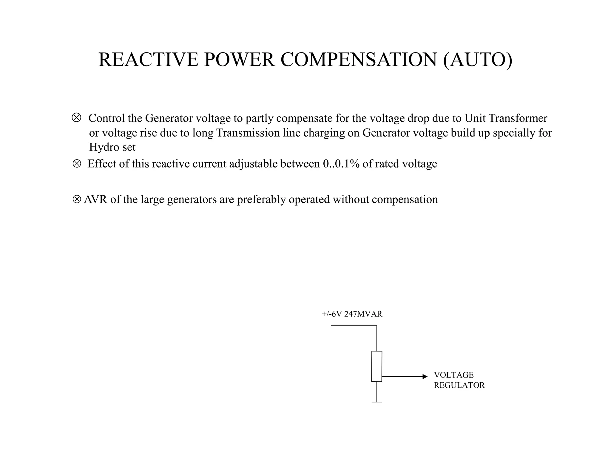 REACTIVE POWER COMPENSATION (AUTO)
VOLTAGE
REGULATOR
+/-6V 247MVAR
 Control the Generator voltage to partly compensate for the voltage drop due to Unit Transformer
or voltage rise due to long Transmission line charging on Generator voltage build up specially for
Hydro set
 Effect of this reactive current adjustable between 0..0.1% of rated voltage
 AVR of the large generators are preferably operated without compensation
 