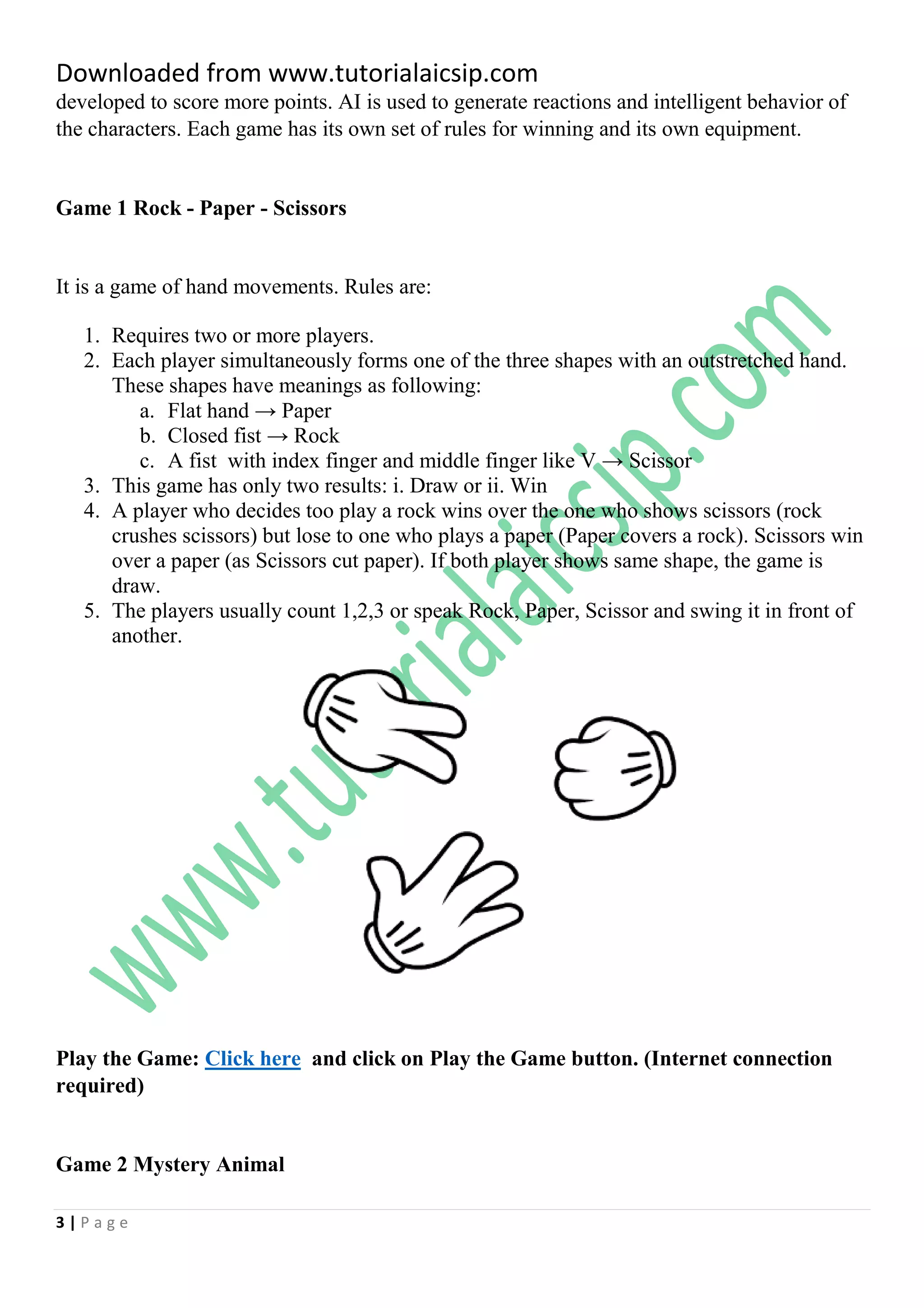 Downloaded from www.tutorialaicsip.com
3 | P a g e
developed to score more points. AI is used to generate reactions and intelligent behavior of
the characters. Each game has its own set of rules for winning and its own equipment.
Game 1 Rock - Paper - Scissors
It is a game of hand movements. Rules are:
1. Requires two or more players.
2. Each player simultaneously forms one of the three shapes with an outstretched hand.
These shapes have meanings as following:
a. Flat hand → Paper
b. Closed fist → Rock
c. A fist with index finger and middle finger like V → Scissor
3. This game has only two results: i. Draw or ii. Win
4. A player who decides too play a rock wins over the one who shows scissors (rock
crushes scissors) but lose to one who plays a paper (Paper covers a rock). Scissors win
over a paper (as Scissors cut paper). If both player shows same shape, the game is
draw.
5. The players usually count 1,2,3 or speak Rock, Paper, Scissor and swing it in front of
another.
Play the Game: Click here and click on Play the Game button. (Internet connection
required)
Game 2 Mystery Animal
 
