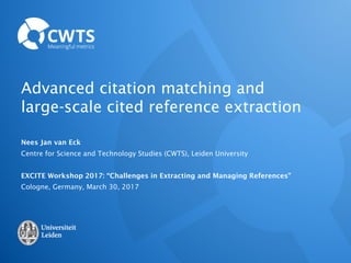 Advanced citation matching and
large-scale cited reference extraction
Nees Jan van Eck
Centre for Science and Technology Studies (CWTS), Leiden University
EXCITE Workshop 2017: “Challenges in Extracting and Managing References”
Cologne, Germany, March 30, 2017
 