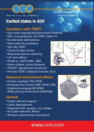 Quality Software.
Quantum Science.
Excitations with TDDFT
• Spin-orbit coupling (phosphorescent lifetimes)
• XAS: core excitations, SO-TDDFT, Slater-TS
• Excited state optimizations
• State-selective excitations
• Spin-flip TDDFT
• Franck-Condon factors
• Resonance Raman scattering
• Life-time effects
• Model xc: SAOP, GRAC, LB94
• Slater orbitals: correct behavior
• TDCDFT: Vignale-Kohn functional
• Periodic TDDFT: dielectric function, EELS
Advanced environment effects
• Exciton couplings (TDA-cFDE)
• Polarized environment (DRF, VSCRF, FDE)
• Statistical averaging (3D-RISM)
• SERS, plasmon interactions (DIM/QM)
www.scm.com
General
• Expert staff and support
• Latest developments
• Integrated GUI: prepare, run, analyze
• Accurate relativistic effects
• Strong in spectroscopy and analysis
 