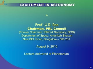 EXCITEMENT IN ASTRONOMY

                   By




           Prof. U.R. Rao
      Chairman, PRL Council
(Former Chairman, ISRO & Secretary, DOS)
  Department of Space, Antariksh Bhavan
   New BEL Road, Bangalore – 560 231

            August 9, 2010

   Lecture delivered at Planetarium



                                           S-1
 