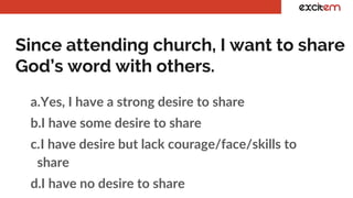 Since attending church, I want to share
God’s word with others.
a.Yes, I have a strong desire to share
b.I have some desire to share
c.I have desire but lack courage/face/skills to
share
d.I have no desire to share
 