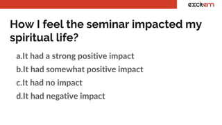 How I feel the seminar impacted my
spiritual life?
a.It had a strong positive impact
b.It had somewhat positive impact
c.It had no impact
d.It had negative impact
 