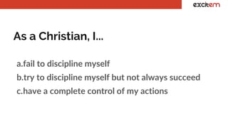 As a Christian, I...
a.fail to discipline myself
b.try to discipline myself but not always succeed
c.have a complete control of my actions
 