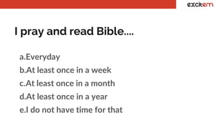 I pray and read Bible....
a.Everyday
b.At least once in a week
c.At least once in a month
d.At least once in a year
e.I do not have time for that
 