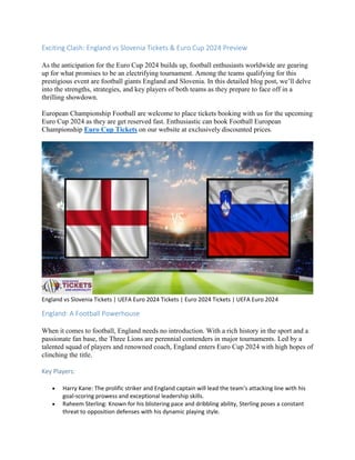 Exciting Clash: England vs Slovenia Tickets & Euro Cup 2024 Preview
As the anticipation for the Euro Cup 2024 builds up, football enthusiasts worldwide are gearing
up for what promises to be an electrifying tournament. Among the teams qualifying for this
prestigious event are football giants England and Slovenia. In this detailed blog post, we’ll delve
into the strengths, strategies, and key players of both teams as they prepare to face off in a
thrilling showdown.
European Championship Football are welcome to place tickets booking with us for the upcoming
Euro Cup 2024 as they are get reserved fast. Enthusiastic can book Football European
Championship Euro Cup Tickets on our website at exclusively discounted prices.
England vs Slovenia Tickets | UEFA Euro 2024 Tickets | Euro 2024 Tickets | UEFA Euro 2024
England: A Football Powerhouse
When it comes to football, England needs no introduction. With a rich history in the sport and a
passionate fan base, the Three Lions are perennial contenders in major tournaments. Led by a
talented squad of players and renowned coach, England enters Euro Cup 2024 with high hopes of
clinching the title.
Key Players:
 Harry Kane: The prolific striker and England captain will lead the team’s attacking line with his
goal-scoring prowess and exceptional leadership skills.
 Raheem Sterling: Known for his blistering pace and dribbling ability, Sterling poses a constant
threat to opposition defenses with his dynamic playing style.
 