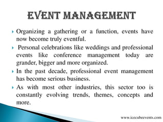  Organizing a gathering or a function, events have
now become truly eventful.
 Personal celebrations like weddings and professional
events like conference management today are
grander, bigger and more organized.
 In the past decade, professional event management
has become serious business.
 As with most other industries, this sector too is
constantly evolving trends, themes, concepts and
more.
www.icecubeevents.com
 