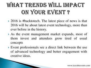  2016 is #backtotech. The latest piece of news is that
2016 will be about latest event technology, more than
ever before in the history.
 As the event management market expands, most of
them invest and attendees grow tired of usual
concepts
 Event professionals see a direct link between the use
of advanced technology and better engagement with
creative ideas.
www.icecubeevents.com
 