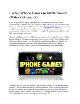 Exciting iPhone Games Available through
Offshore Outsourcing
Game always a favorite to play, regarding of age, because they are interesting and an
entertainment tool. With the introduction of Game in Apple iPhone, the game market of world
reached on extraordinary level. The importance of the iPhone game development, you can enjoy
any iPhone game apps from anywhere. In addition, mobile phones are no longer just a
communication device, they have evolved to be a complete fun and entertainment devices with
built-in games, music, camera, etc.

Thus, the need for the developer of iPhone games is perceived as more people resent own iPhone
game applications. iPhone game programmer wants to extract the user's ideas and the evolution
of innovative iPhone games. Every day, the iPhone application developers are churning out
interesting and interactive games ever. There are many games applications available to
download, but the craze to own a custom set of software remains strong with the user.




Millions of users use the iPhone for games instead of using their PC for fun, like mobile game
service is a lightweight and portable user, wherever they want. iPhone game development has
become very common with the growing enthusiasm for the game lovers in the industry and
provided an extra mile to make the game industry. It's amazing to have fun playing on the last
device with iPhone 4S lucrative over 200 features, including Siri.
 
