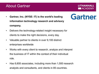 About Gartner 
• Gartner, Inc. (NYSE: IT) is the world's leading 
information technology research and advisory 
company. 
• Delivers the technology-related insight necessary for 
clients to make the right decisions, every day. 
• Valuable partner to clients in over 9,100 distinct 
enterprises worldwide 
• Works with every client to research, analyze and interpret 
the business of IT within the context of their individual 
role. 
• Has 6,600 associates, including more than 1,500 research 
analysts and consultants, and clients in 85 countries. 
 