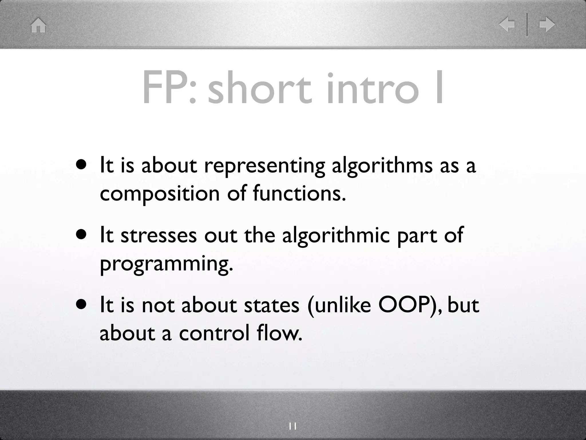 FP: short intro I
• It is about representing algorithms as a
  composition of functions.
• It stresses out the algorithmic part of
  programming.
• It is not about states (unlike OOP), but
  about a control ﬂow.


                      11
 