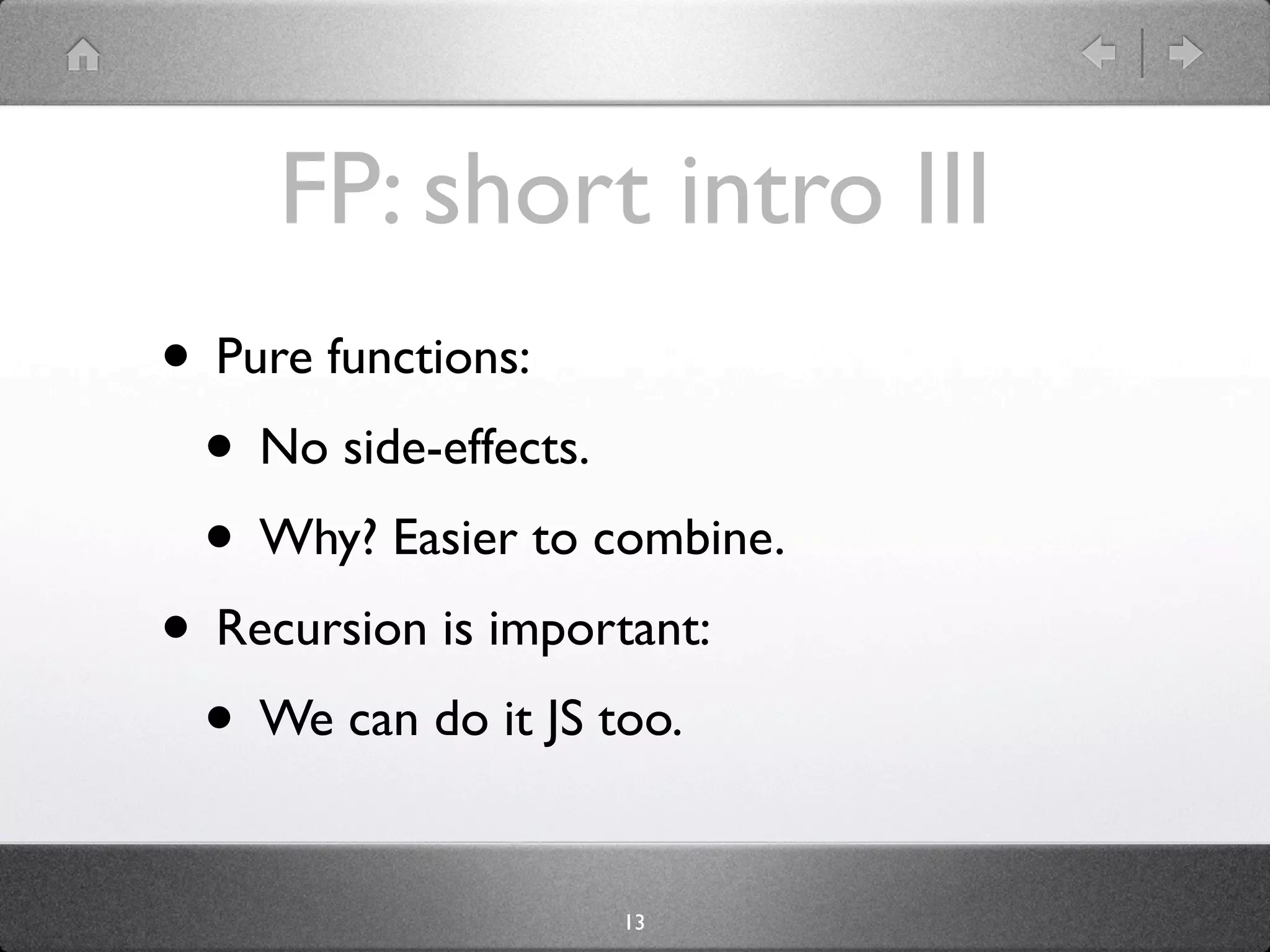 FP: short intro III
• Pure functions:
 • No side-effects.
 • Why? Easier to combine.
• Recursion is important:
 • We can do it JS too.

                   13
 
