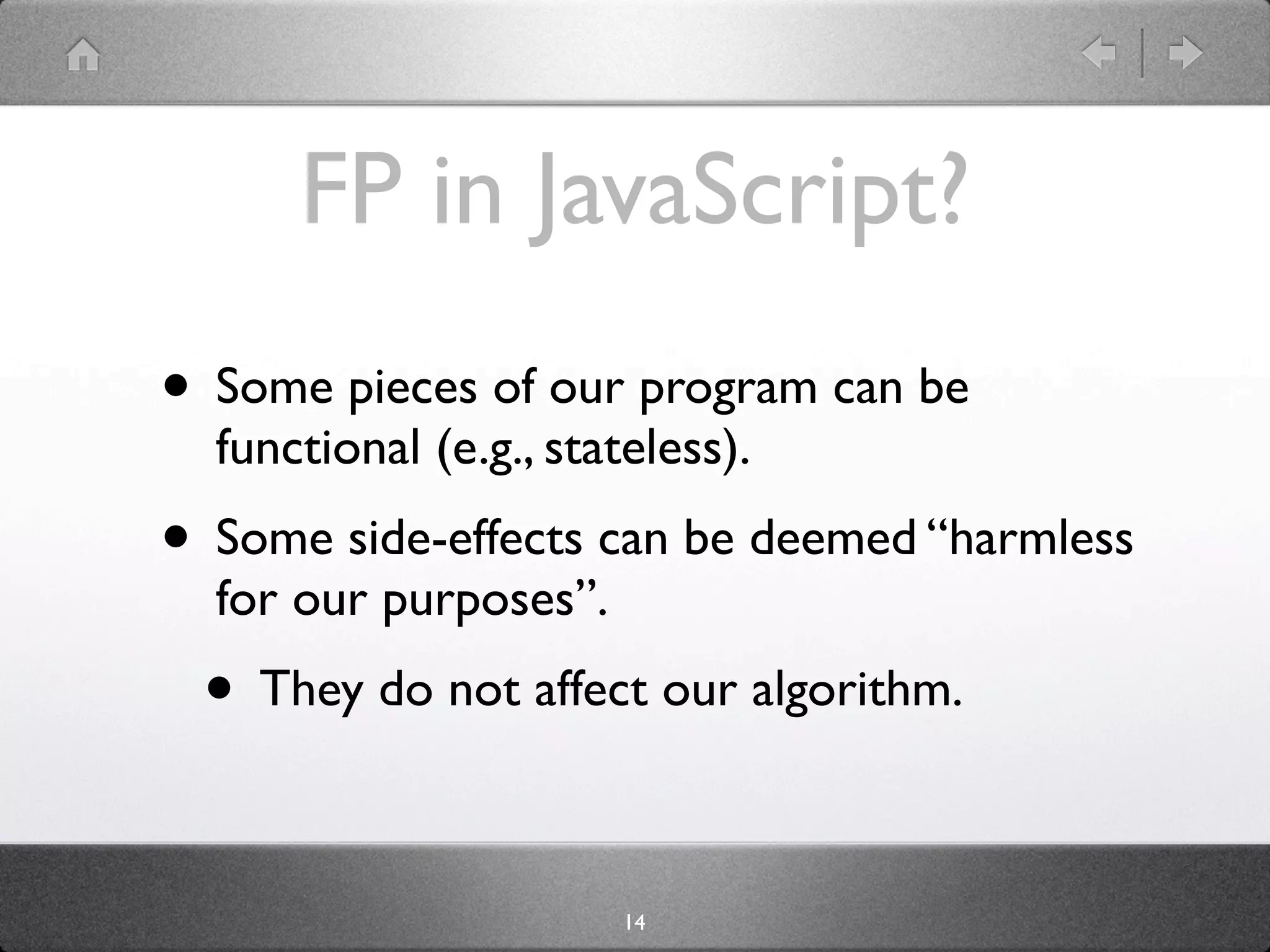 FP in JavaScript?
• Some pieces of our program can be
  functional (e.g., stateless).
• Some side-effects can be deemed “harmless
  for our purposes”.
 • They do not affect our algorithm.

                        14
 