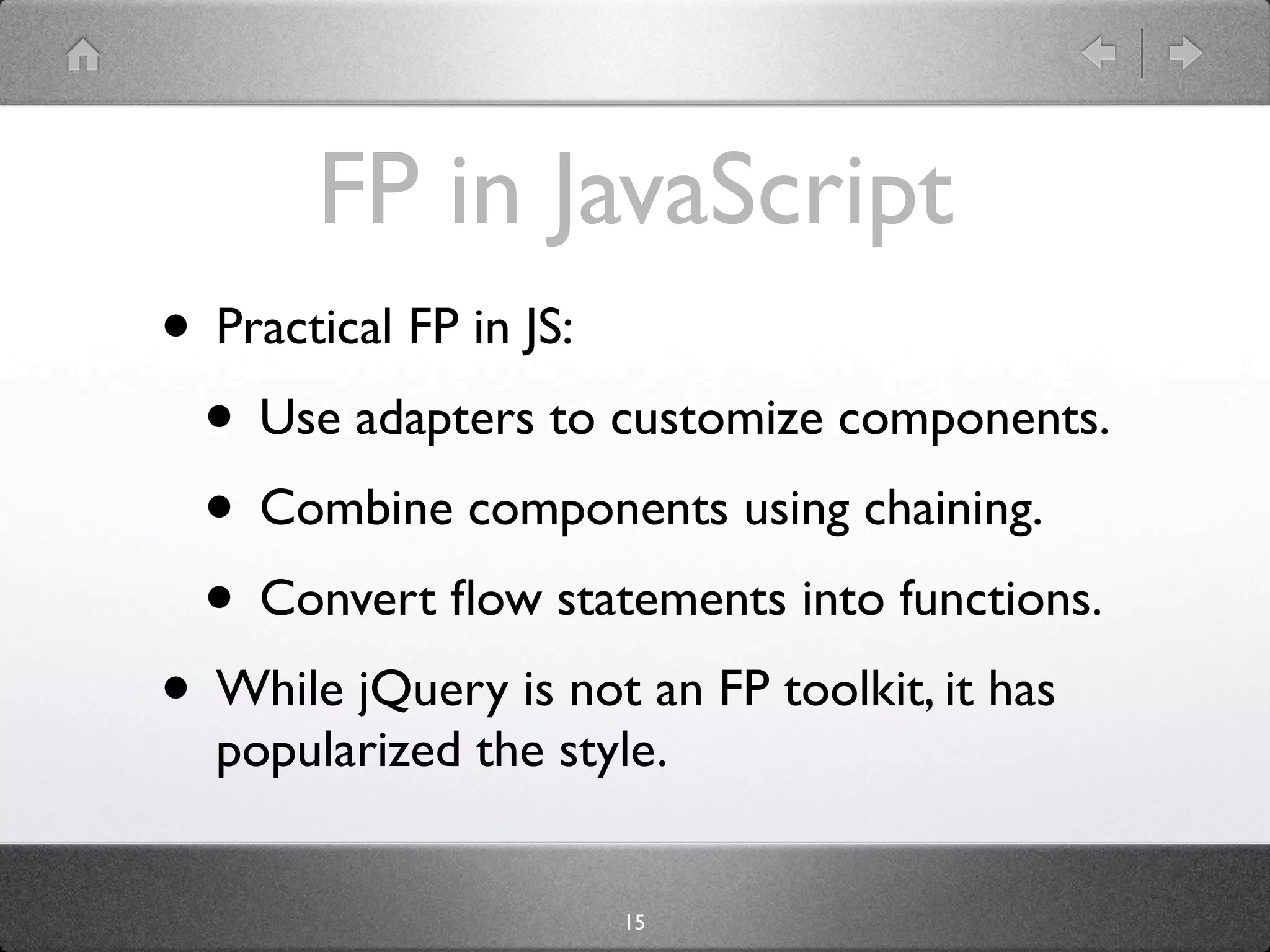 FP in JavaScript
• Practical FP in JS:
 • Use adapters to customize components.
 • Combine components using chaining.
 • Convert ﬂow statements into functions.
• While jQuery is not an FP toolkit, it has
  popularized the style.


                     15
 