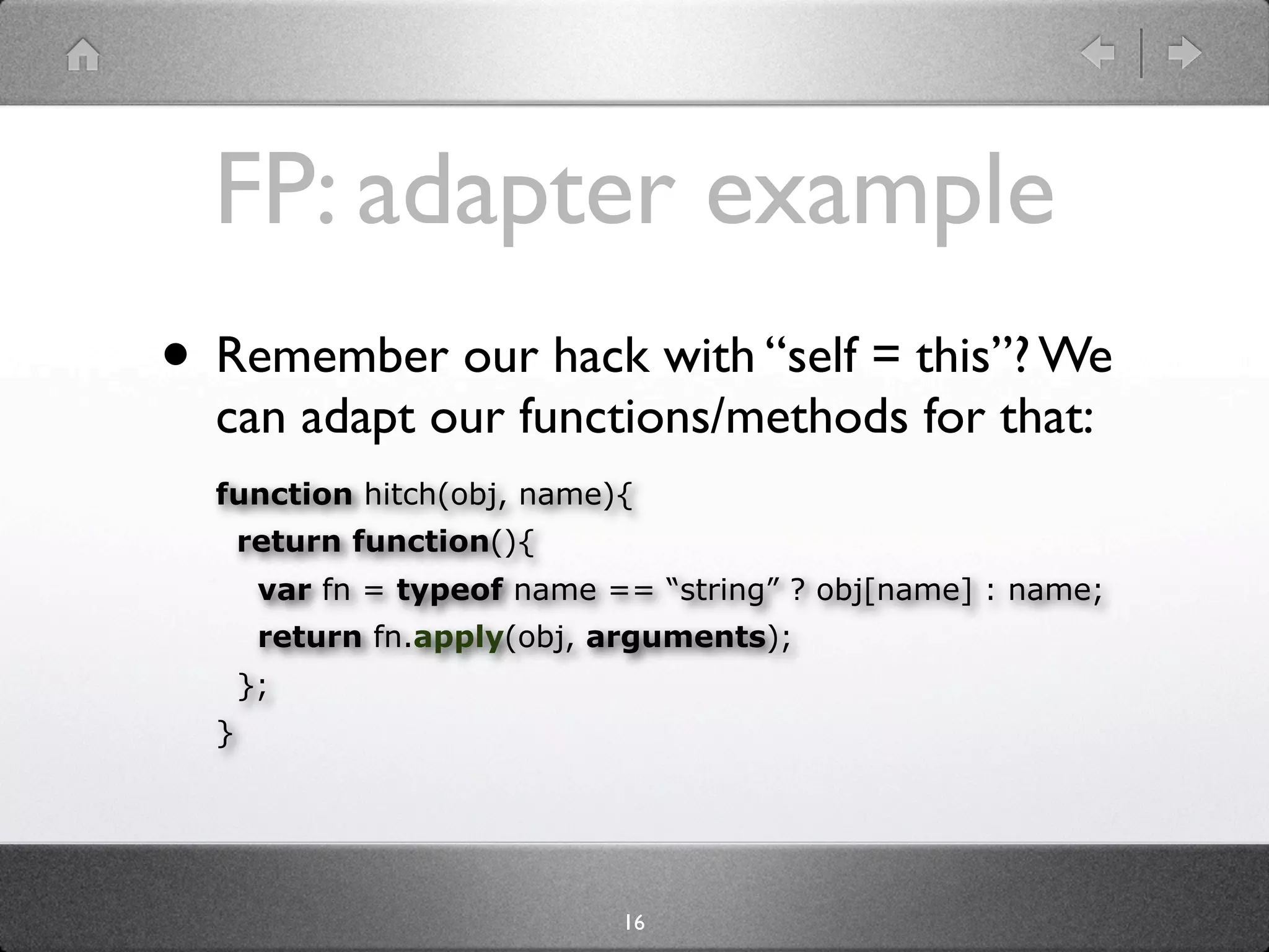 FP: adapter example
• Remember our hack with “self = this”? We
  can adapt our functions/methods for that:
  function hitch(obj, name){
      return function(){
       var fn = typeof name == “string” ? obj[name] : name;
       return fn.apply(obj, arguments);
      };
  }




                             16
 