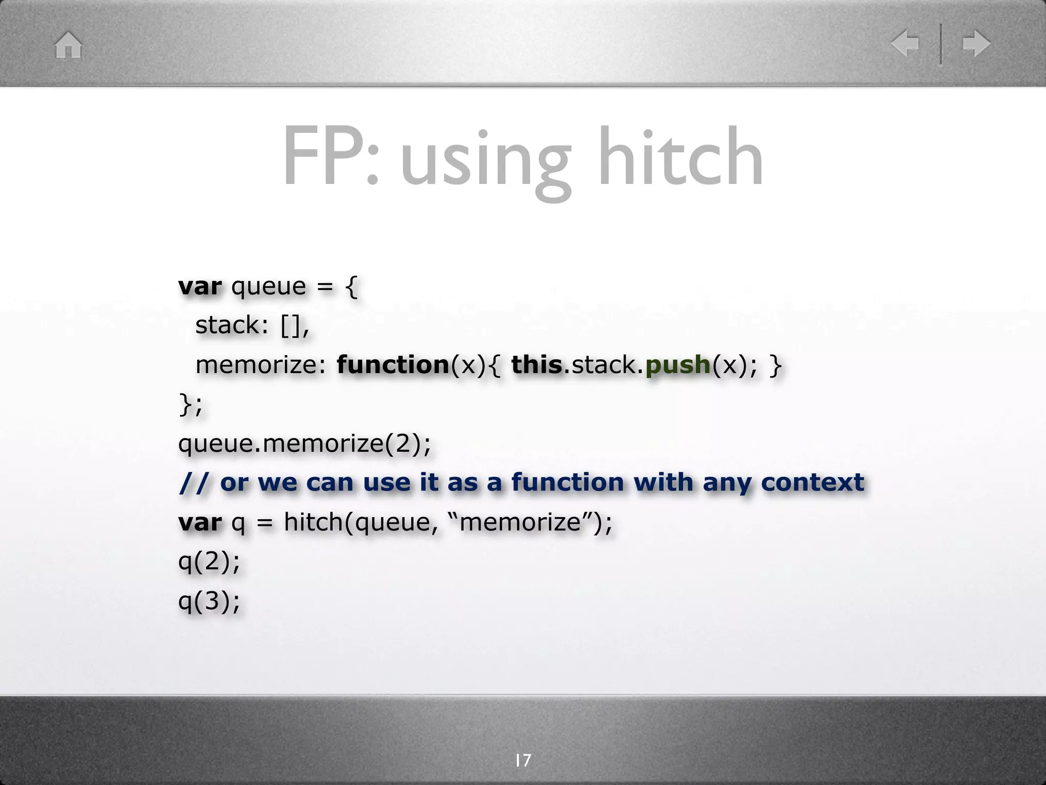 FP: using hitch
var queue = {
 stack: [],
 memorize: function(x){ this.stack.push(x); }
};
queue.memorize(2);
// or we can use it as a function with any context
var q = hitch(queue, “memorize”);
q(2);
q(3);




                         17
 