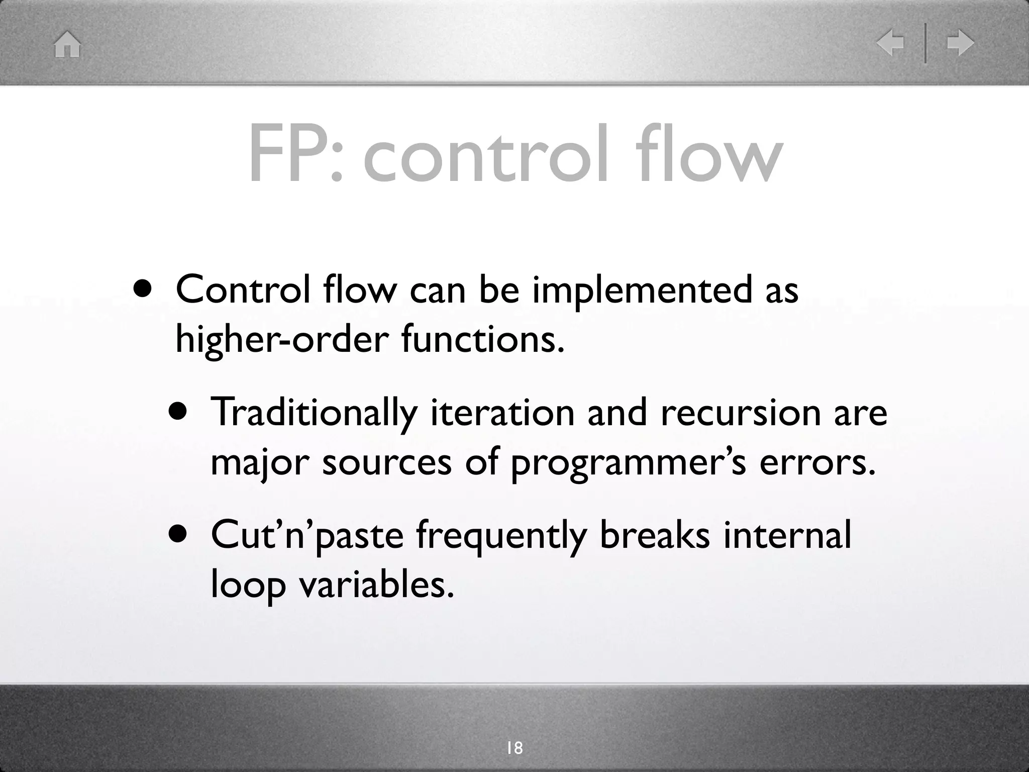 FP: control ﬂow
• Control ﬂow can be implemented as
  higher-order functions.
 • Traditionally iteration and recursion are
    major sources of programmer’s errors.
 • Cut’n’paste frequently breaks internal
    loop variables.


                      18
 