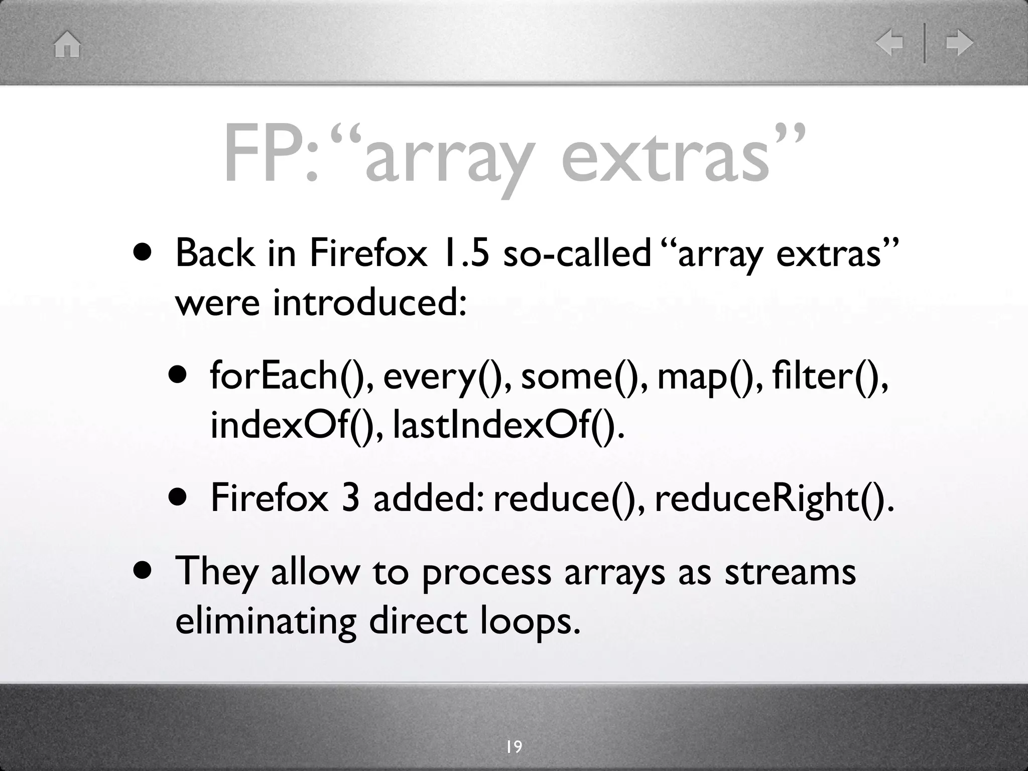 FP: “array extras”
• Back in Firefox 1.5 so-called “array extras”
  were introduced:
  • forEach(), every(), some(), map(), ﬁlter(),
    indexOf(), lastIndexOf().
  • Firefox 3 added: reduce(), reduceRight().
• They allow to process arrays as streams
  eliminating direct loops.

                       19
 