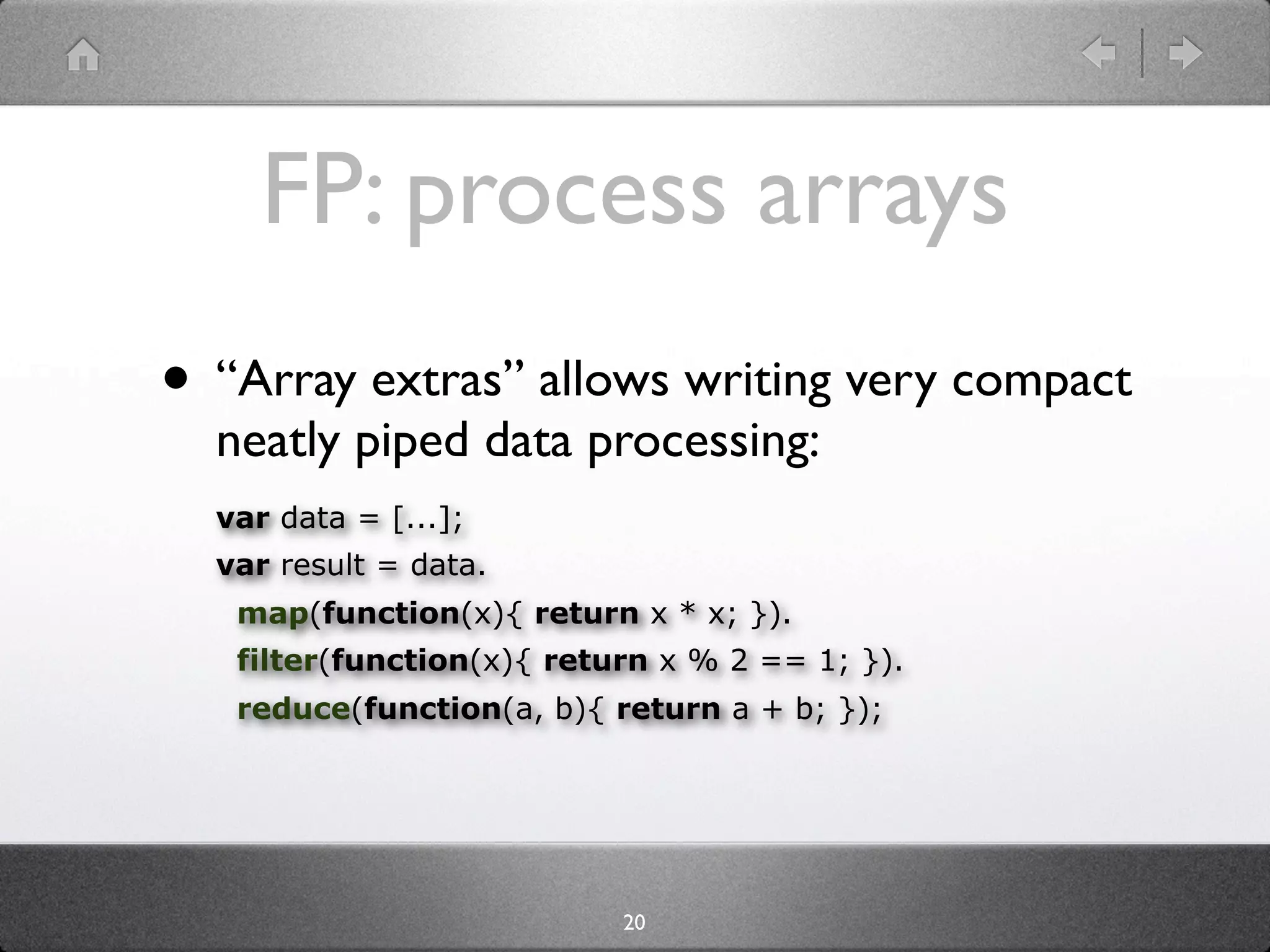 FP: process arrays
• “Array extras” allows writing very compact
  neatly piped data processing:
  var data = [...];
  var result = data.
   map(function(x){ return x * x; }).
   filter(function(x){ return x % 2 == 1; }).
   reduce(function(a, b){ return a + b; });




                           20
 