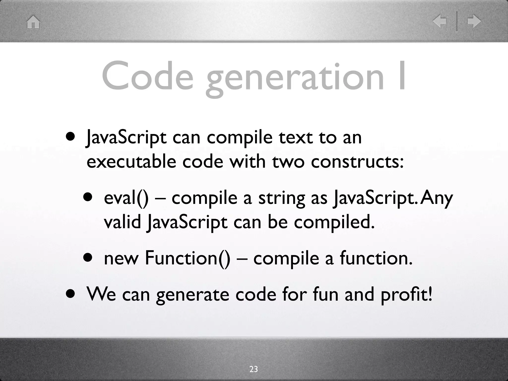Code generation I
• JavaScript can compile text to an
  executable code with two constructs:
  • eval() – compile a string as JavaScript. Any
    valid JavaScript can be compiled.
  • new Function() – compile a function.
• We can generate code for fun and proﬁt!
                      23
 