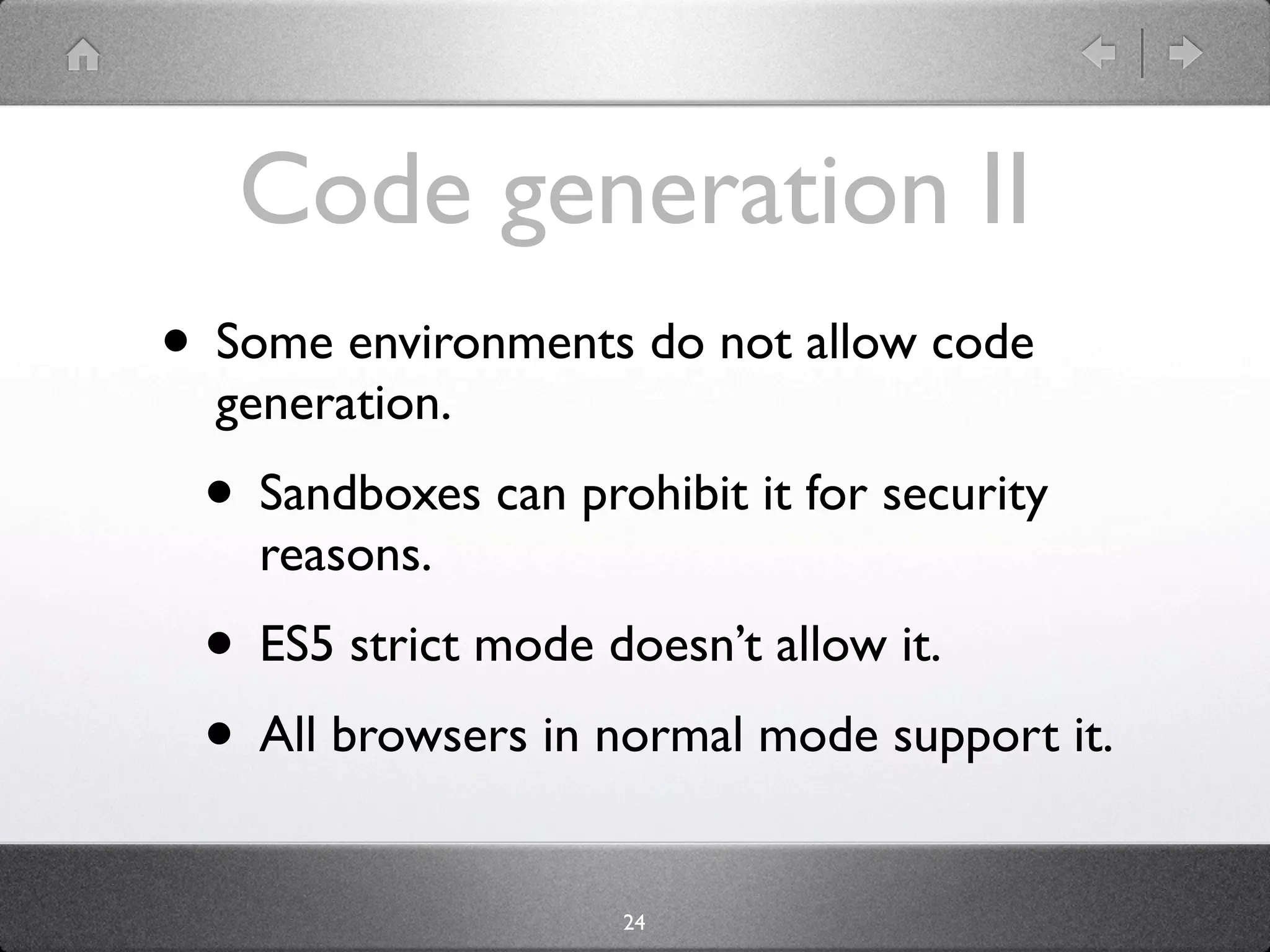 Code generation II
• Some environments do not allow code
  generation.
 • Sandboxes can prohibit it for security
    reasons.
 • ES5 strict mode doesn’t allow it. It works
    in ES5 strict mode with some caveats.
 • All browsers in normal mode support it.
                     24
 