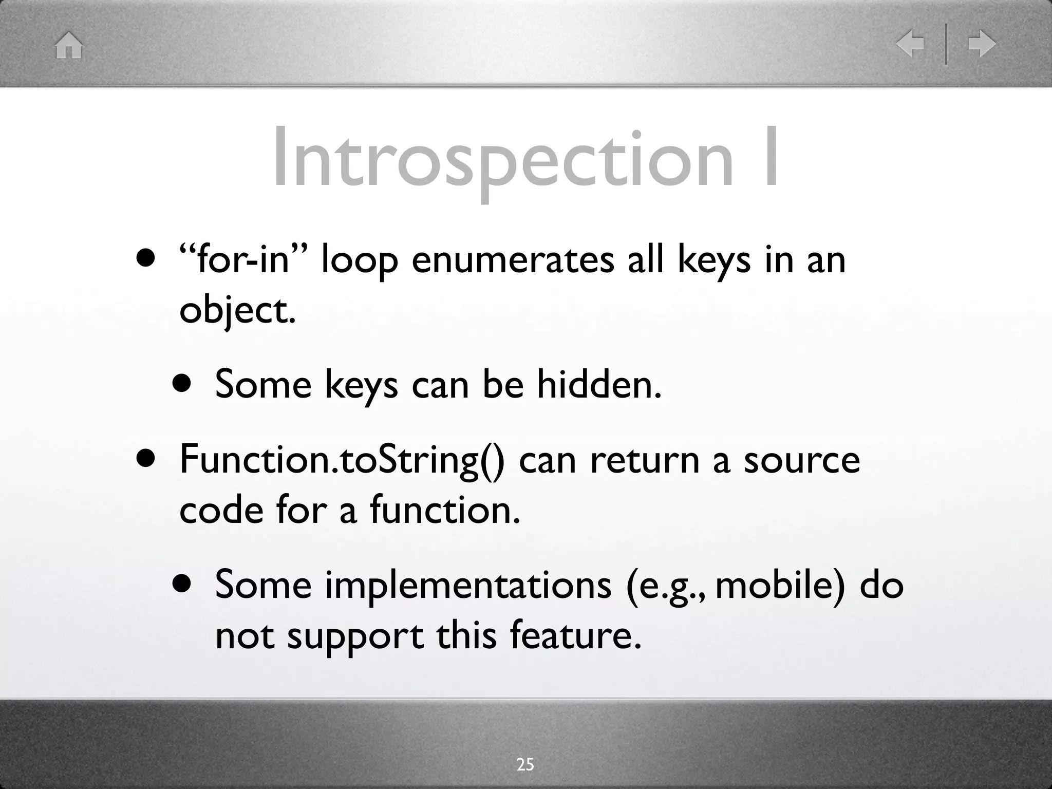 Introspection I
• “for-in” loop enumerates all keys in an
  object.
  • Some keys can be hidden.
• Function.toString() can return a source
  code for a function.
  • Some implementations (e.g., mobile) do
    not support this feature.

                      25
 