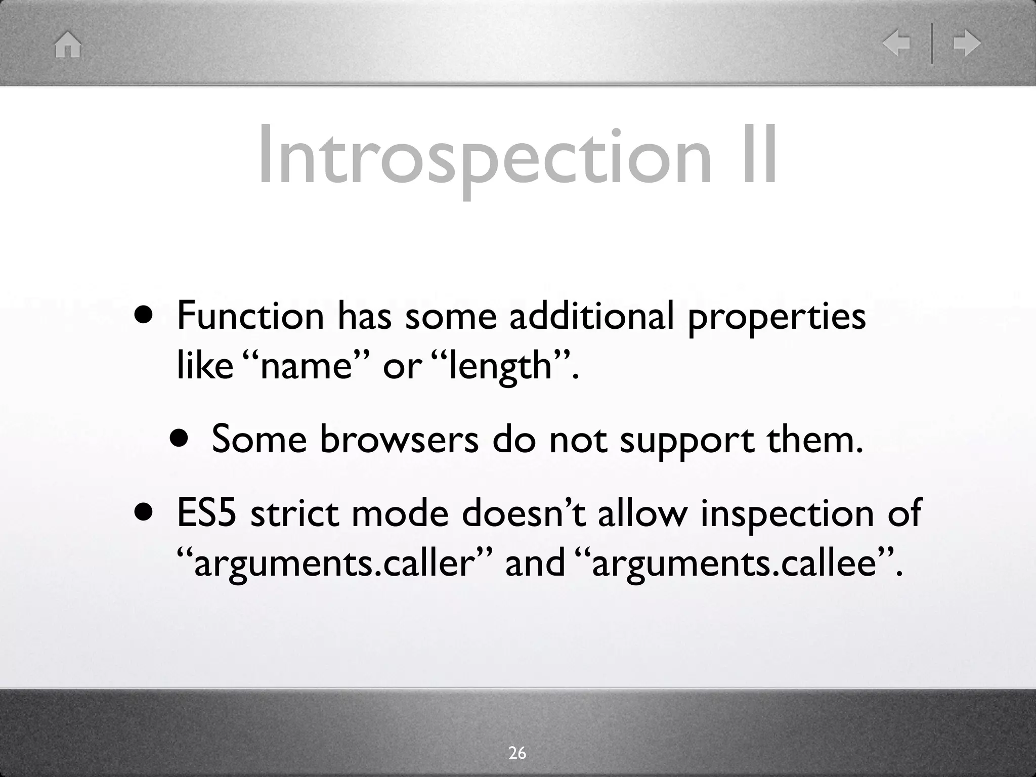 Introspection II
• Function has some additional properties
  like “name” or “length”.
  • Some browsers do not support them.
• ES5 strict mode doesn’t allow inspection of
  “arguments.caller” and “arguments.callee”.



                     26
 