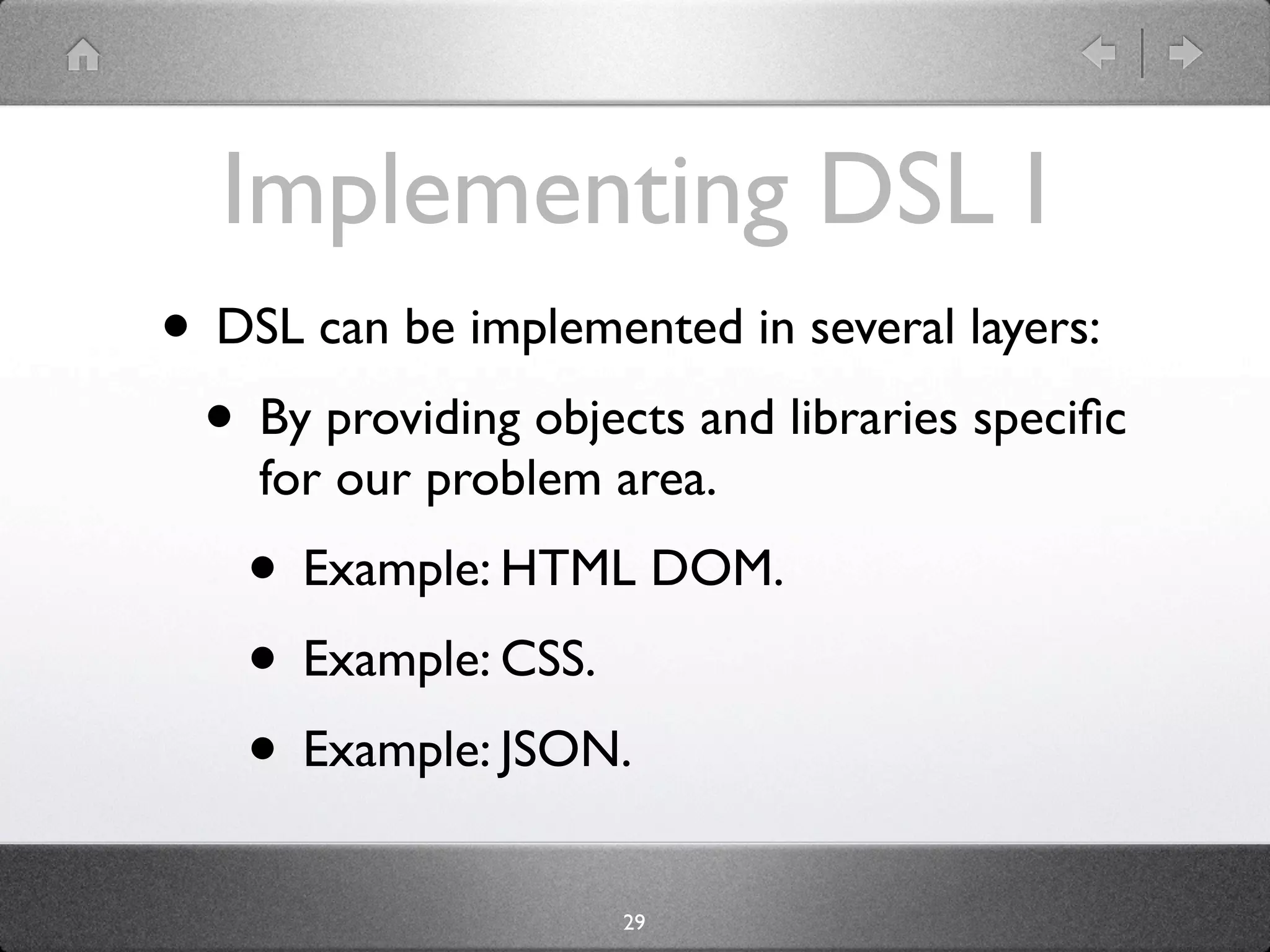 Implementing DSL I
• DSL can be implemented in several layers:
 • By providing objects and libraries speciﬁc
    for our problem area.
    • Example: HTML DOM.
    • Example: CSS.
    • Example: JSON.
                     29
 