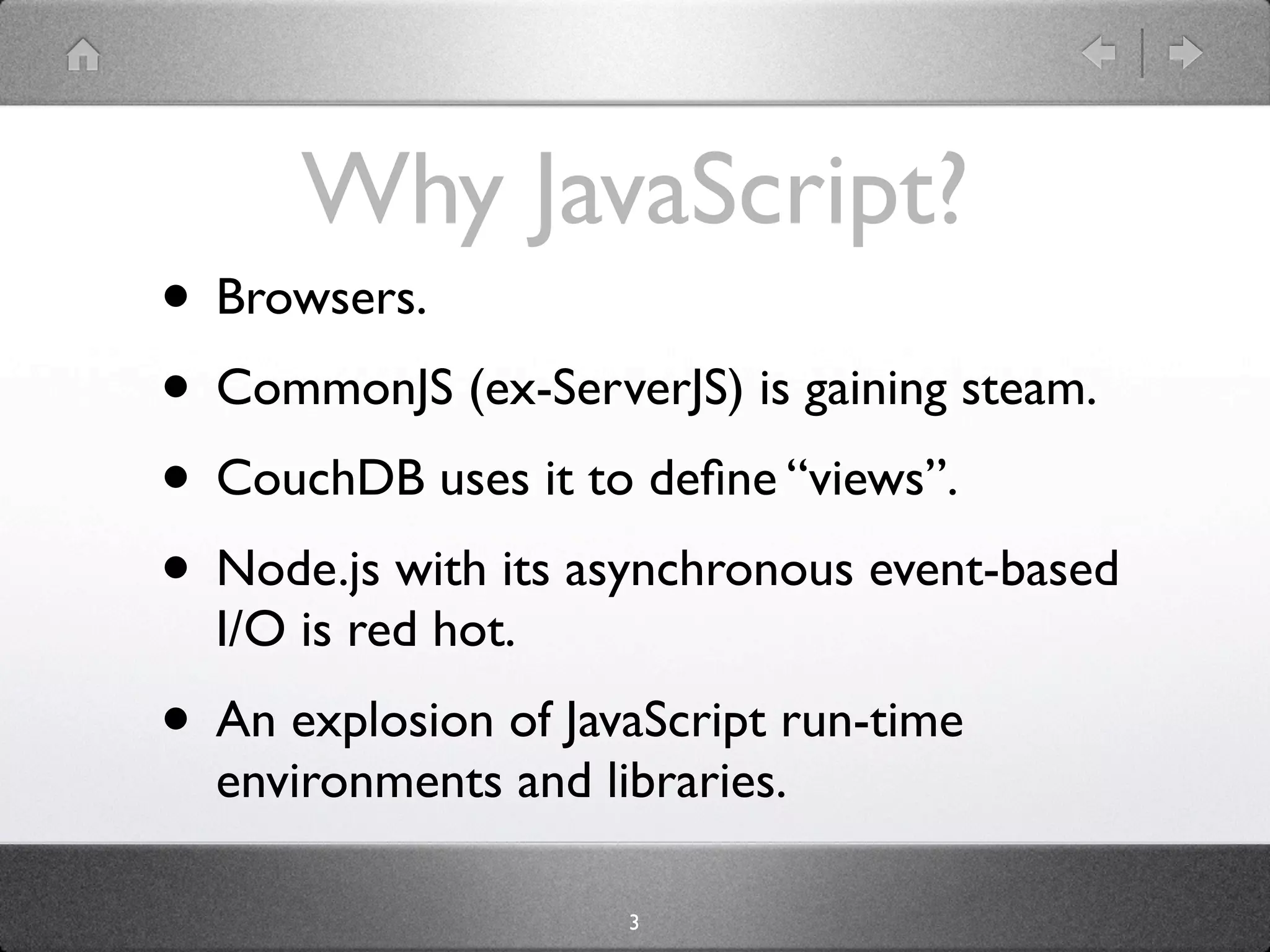 Why JavaScript?
• Browsers.
• CommonJS (ex-ServerJS) is gaining steam.
• CouchDB uses it to deﬁne “views”.
• Node.js with its asynchronous event-based
  I/O is red hot.
• An explosion of JavaScript run-time
  environments and libraries.

                     3
 