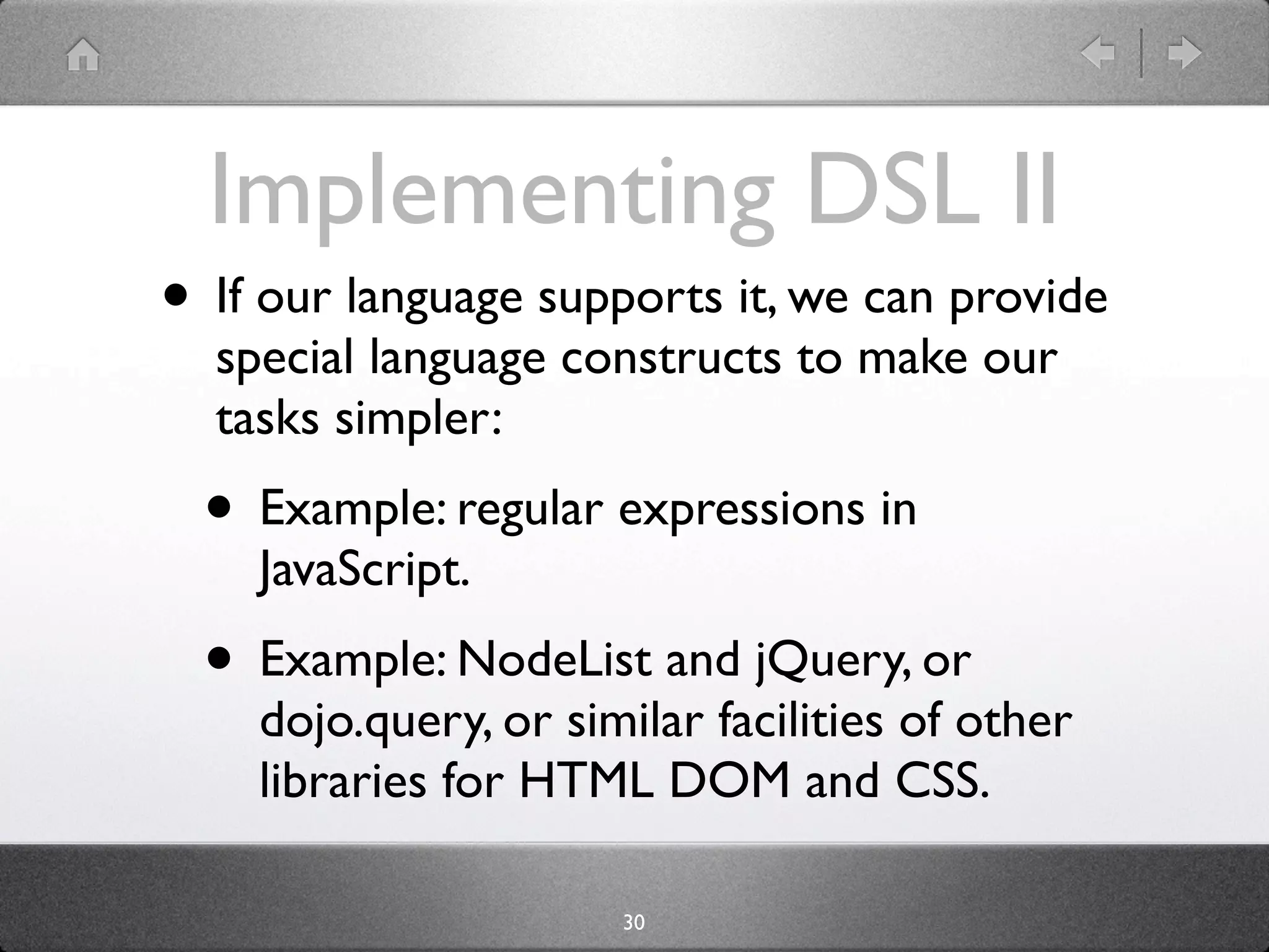 Implementing DSL II
• If our language supports it, we can provide
  special language constructs to make our
  tasks simpler:
  • Example: regular expressions in
    JavaScript.
  • Example: NodeList and jQuery, or
    dojo.query, or similar facilities of other
    libraries for HTML DOM and CSS.

                      30
 