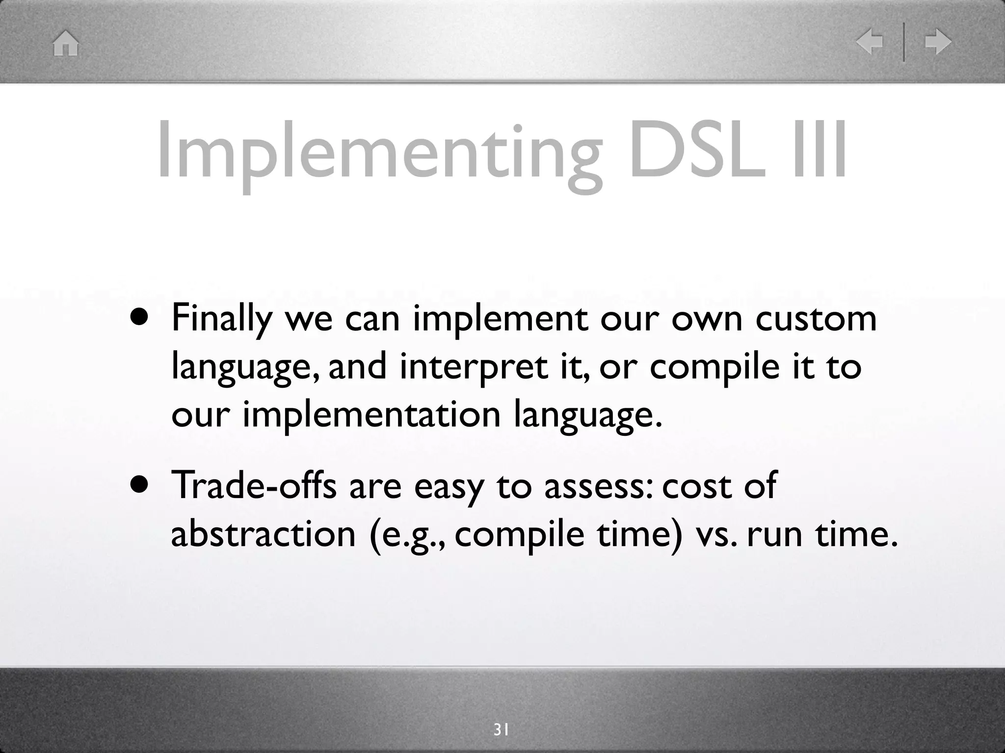 Implementing DSL III
• Finally we can implement our own custom
  language, and interpret it, or compile it to
  our implementation language.
• Trade-offs are easy to assess: cost of
  abstraction (e.g., compile time) vs. run time.



                      31
 