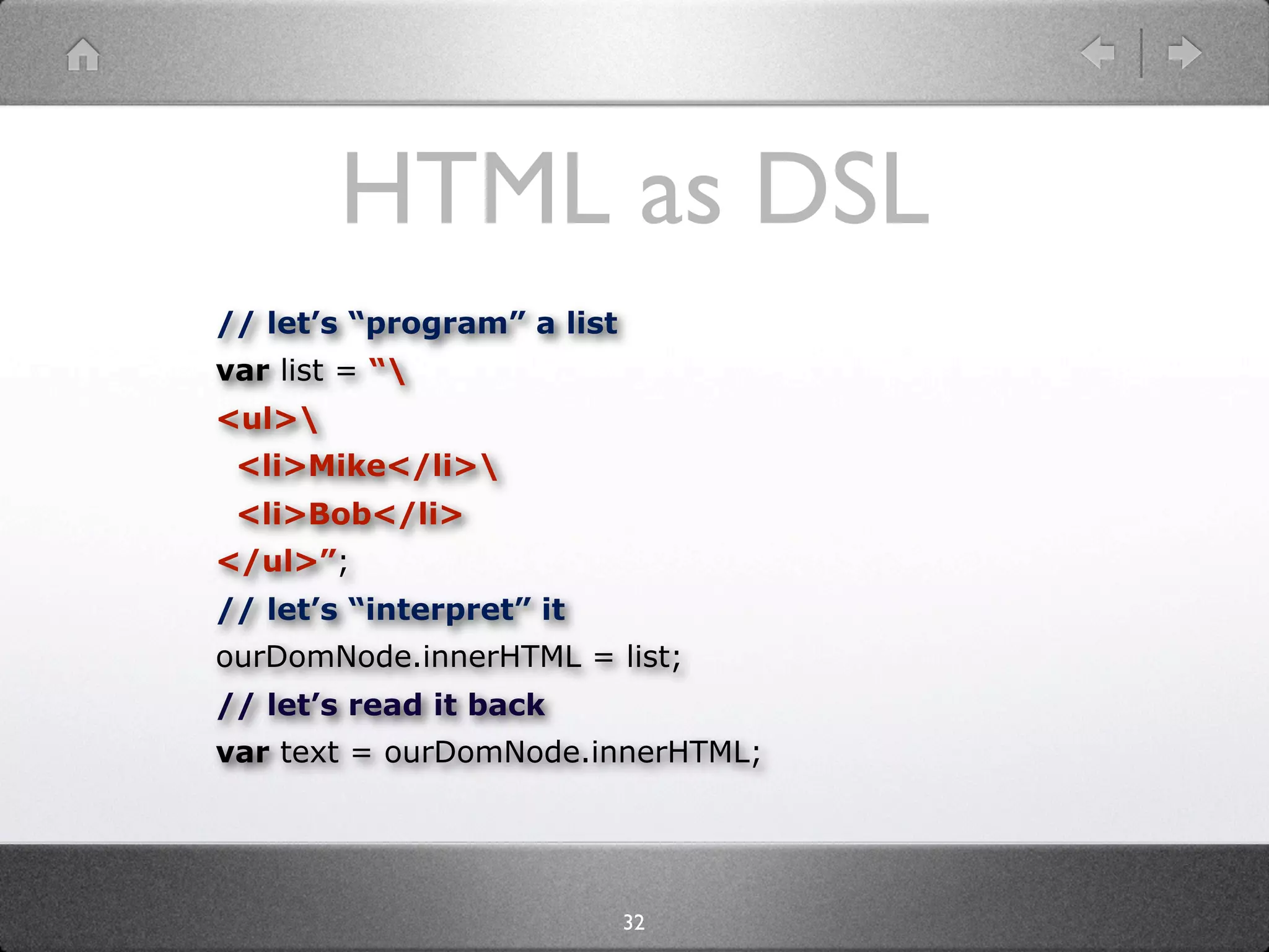 HTML as DSL
// let’s “program” a list
var list = “
<ul>
 <li>Mike</li>
 <li>Bob</li>
</ul>”;
// let’s “interpret” it
ourDomNode.innerHTML = list;
// let’s read it back
var text = ourDomNode.innerHTML;




                            32
 