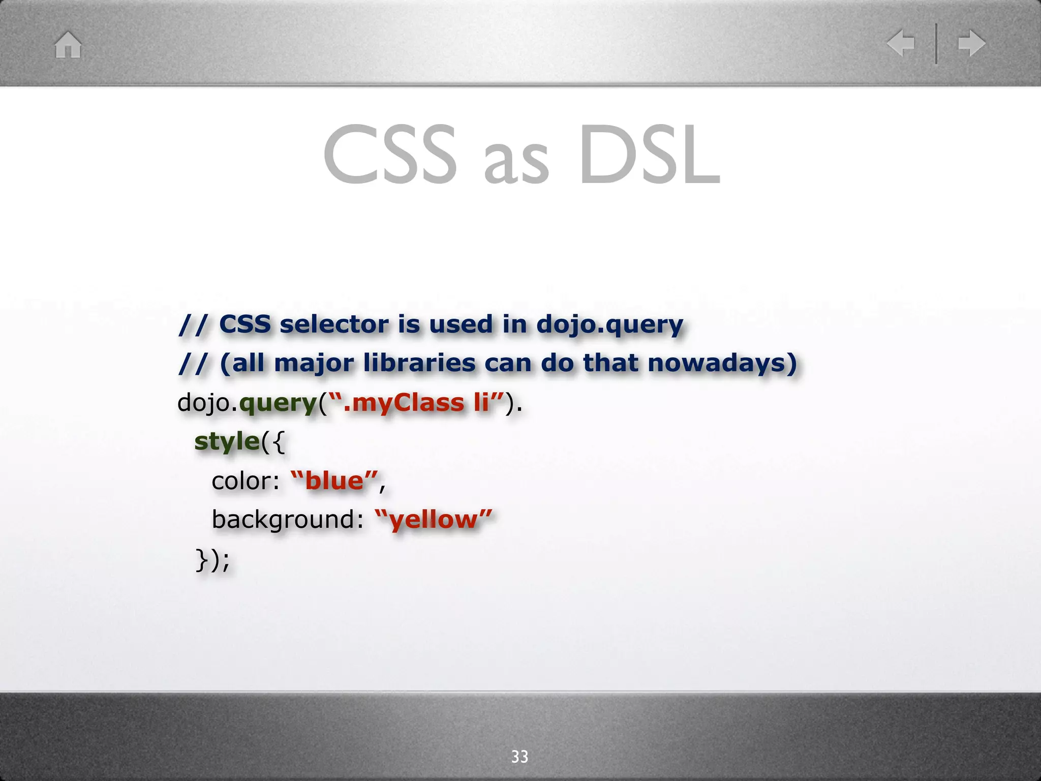 CSS as DSL
// CSS selector is used in dojo.query
// (all major libraries can do that nowadays)
dojo.query(“.myClass li”).
 style({
  color: “blue”,
  background: “yellow”
 });




                         33
 