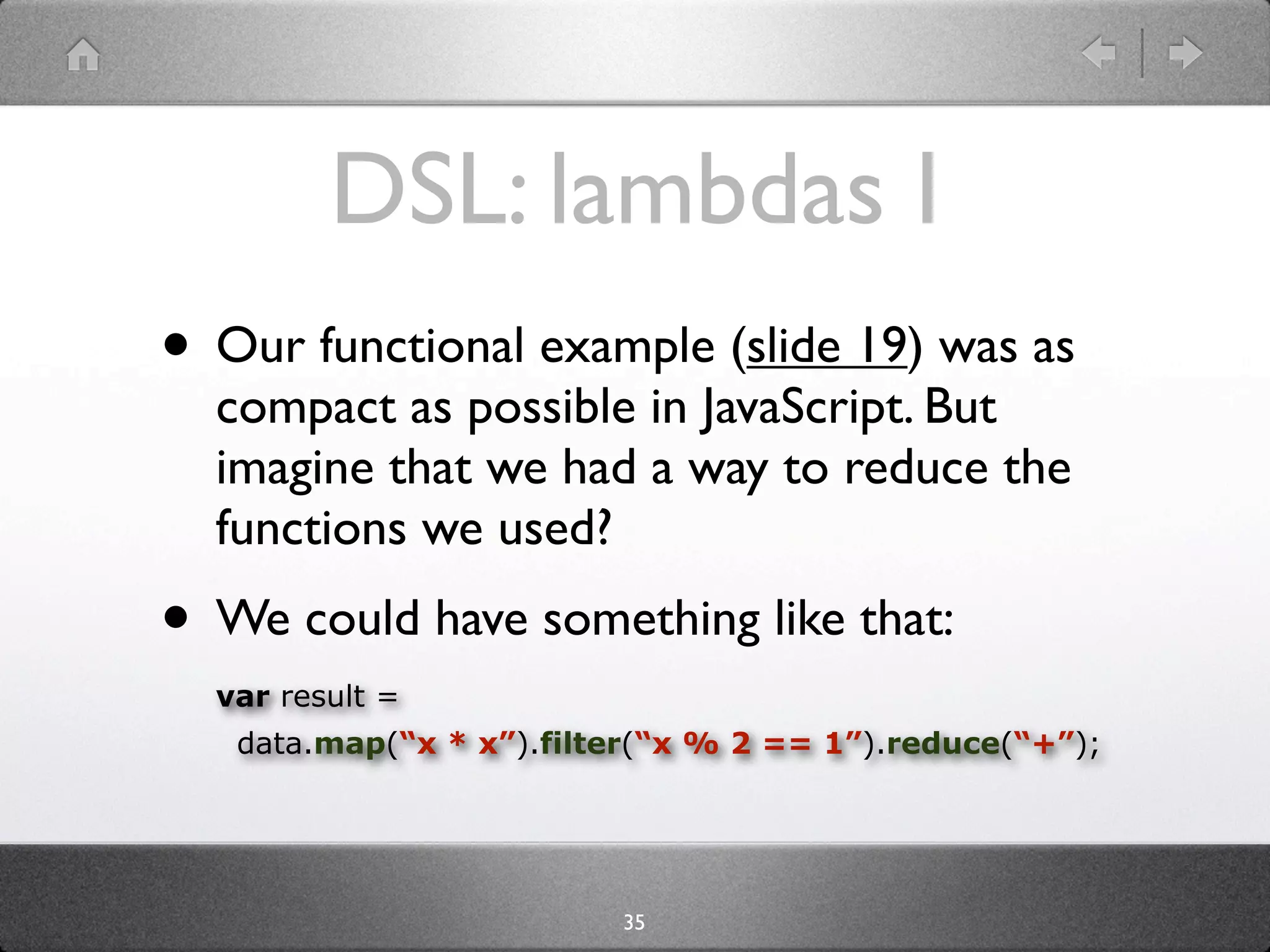 DSL: lambdas I
• Our functional example (slide 20) was as
  compact as possible in JavaScript. But
  imagine that we had a way to reduce the
  functions we used?
• We could have something like that:
  var result =
   data.map(“x * x”).filter(“x % 2 == 1”).reduce(“+”);




                         35
 
