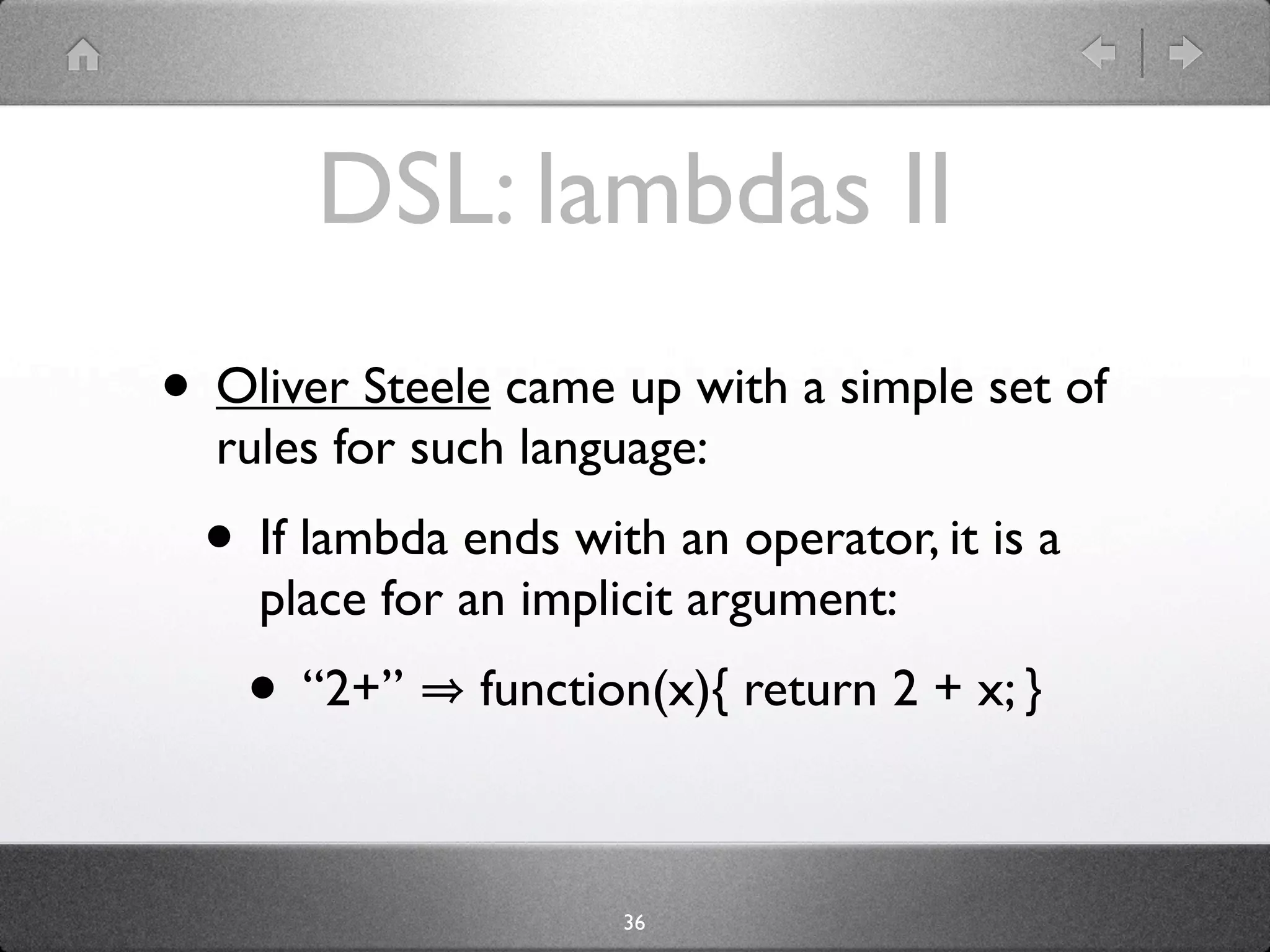 DSL: lambdas II
• Oliver Steele came up with a simple set of
  rules for such language:
  • If lambda ends with an operator, it is a
    place for an implicit argument:
    • “2+”     function(x){ return 2 + x; }



                      36
 