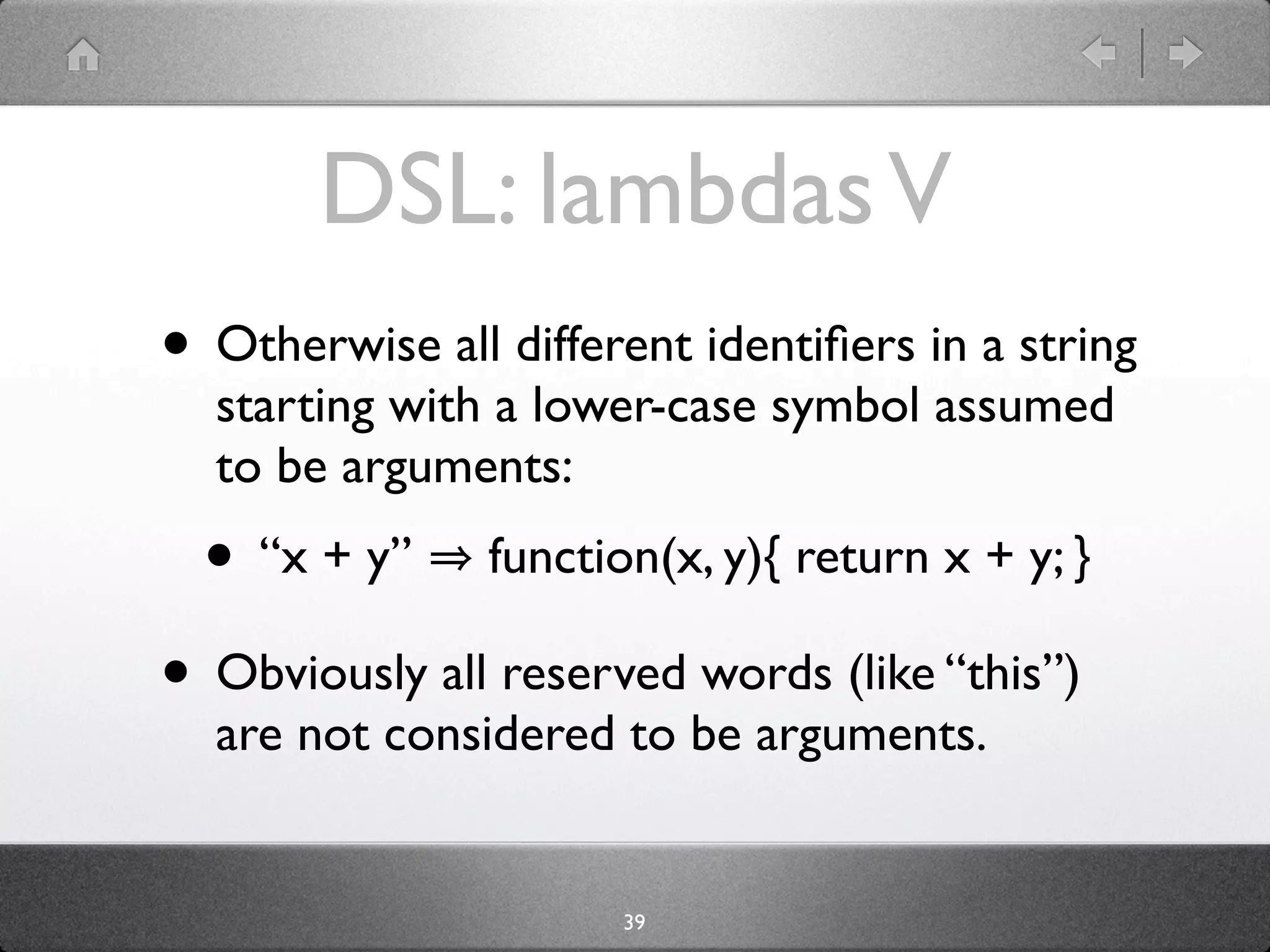 DSL: lambdas V
• Otherwise all different identiﬁers in a string
  starting with a lower-case symbol assumed
  to be arguments:
  • “x + y”     function(x, y){ return x + y; }

• Obviously all reserved words (like “this”)
  are not considered to be arguments.


                      39
 