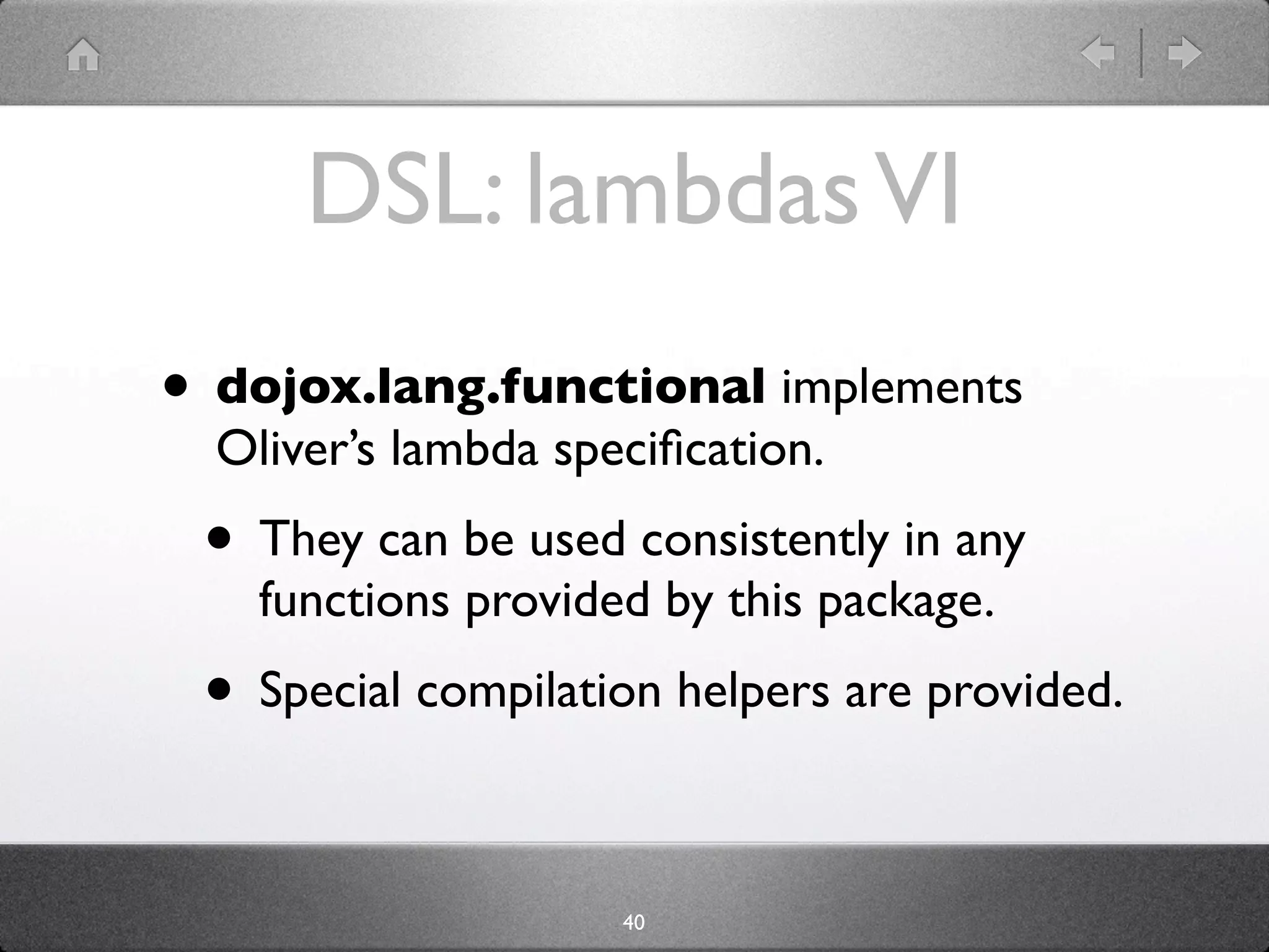 DSL: lambdas VI
• dojox.lang.functional implements
  Oliver’s lambda speciﬁcation.
 • They can be used consistently in any
    functions provided by this package.
 • Special compilation helpers are provided.

                     40
 