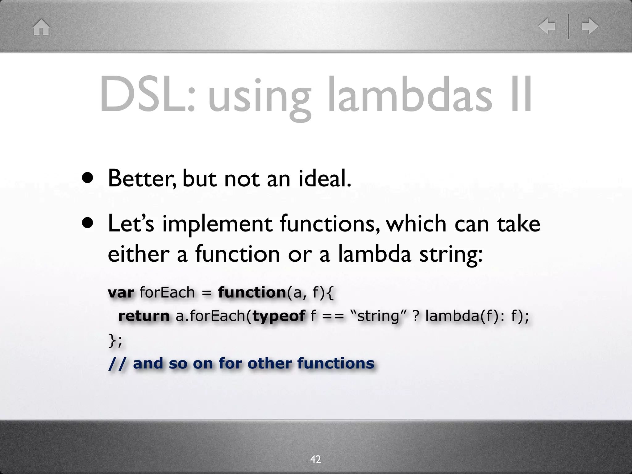DSL: using lambdas II
• Better, but not an ideal.
• Let’s implement functions, which can take
  either a function or a lambda string:
  var forEach = function(a, f){
   return a.forEach(typeof f == “string” ? lambda(f): f);
  };
  // and so on for other functions




                            42
 