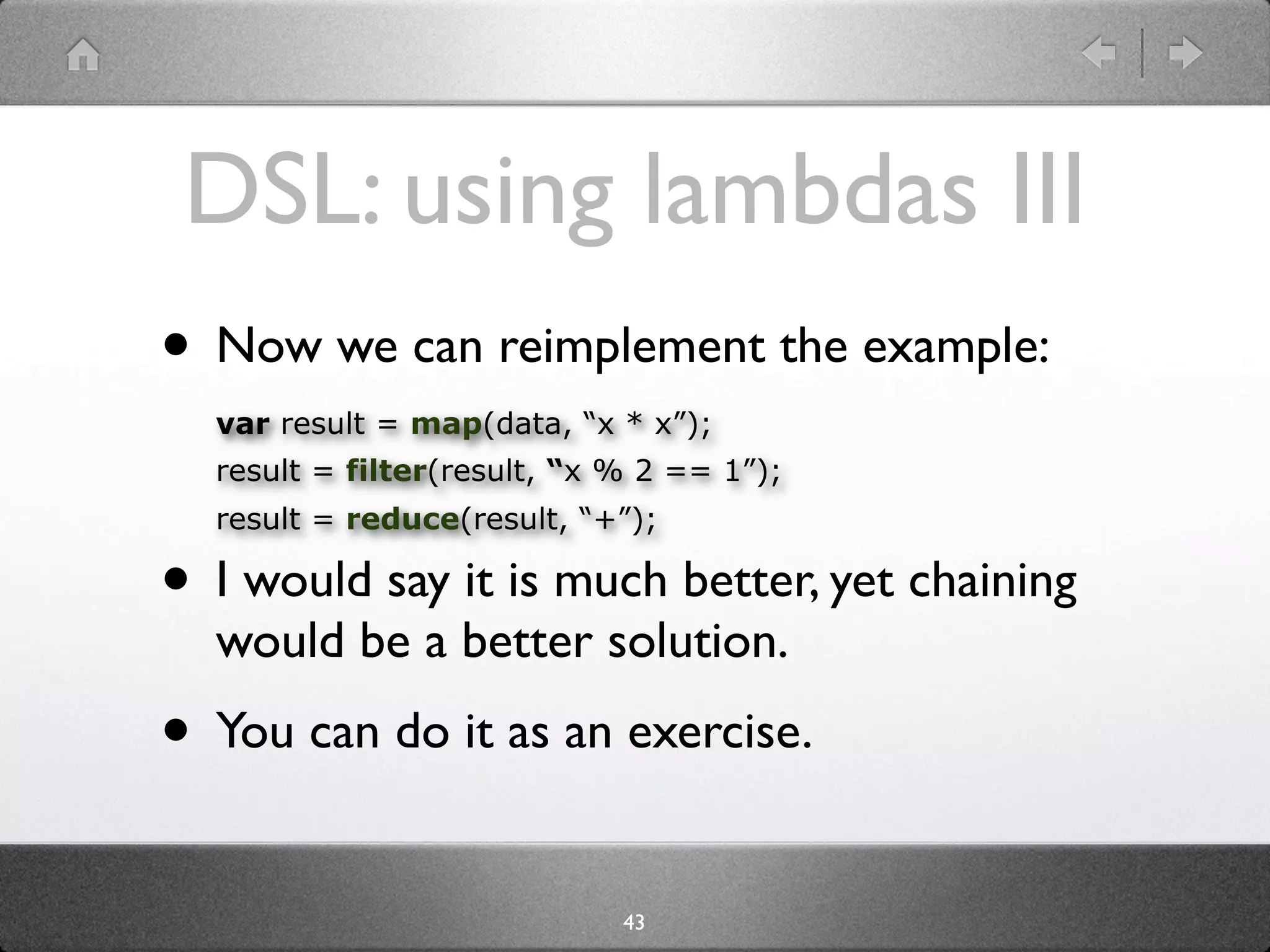 DSL: using lambdas III
• Now we can reimplement the example:
  var result = map(data, “x * x”);
  result = filter(result, “x % 2 == 1”);
  result = reduce(result, “+”);

• I would say it is much better, yet chaining
  would be a better solution.
• You can do it as an exercise.
                             43
 