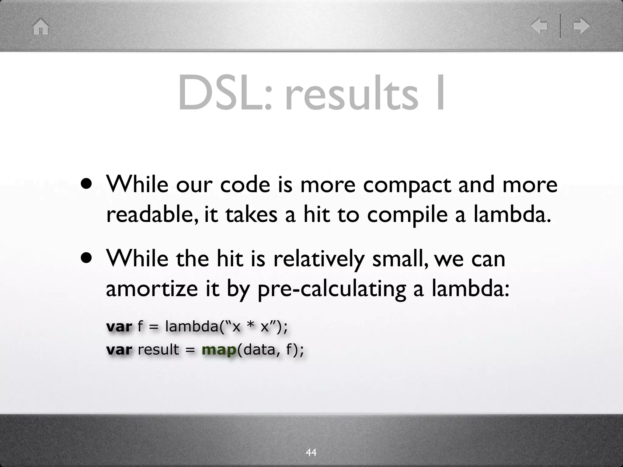 DSL: results I
• While our code is more compact and more
  readable, it takes a hit to compile a lambda.
• While the hit is relatively small, we can
  amortize it by pre-calculating a lambda:
  var f = lambda(“x * x”);
  var result = map(data, f);




                               44
 