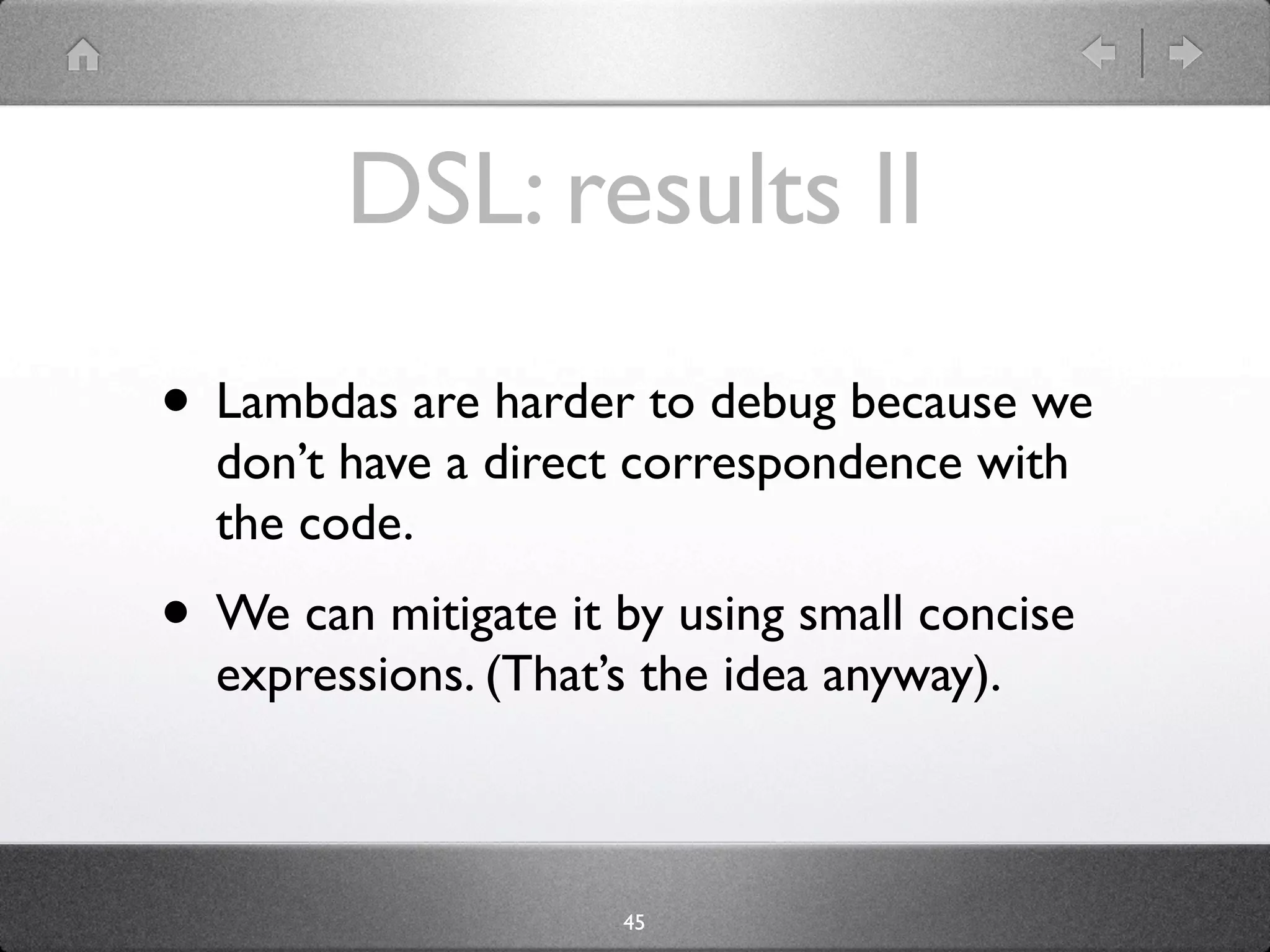 DSL: results II
• Lambdas are harder to debug because we
  don’t have a direct correspondence with
  the code.
• We can mitigate it by using small concise
  expressions. (That’s the idea anyway).



                     45
 