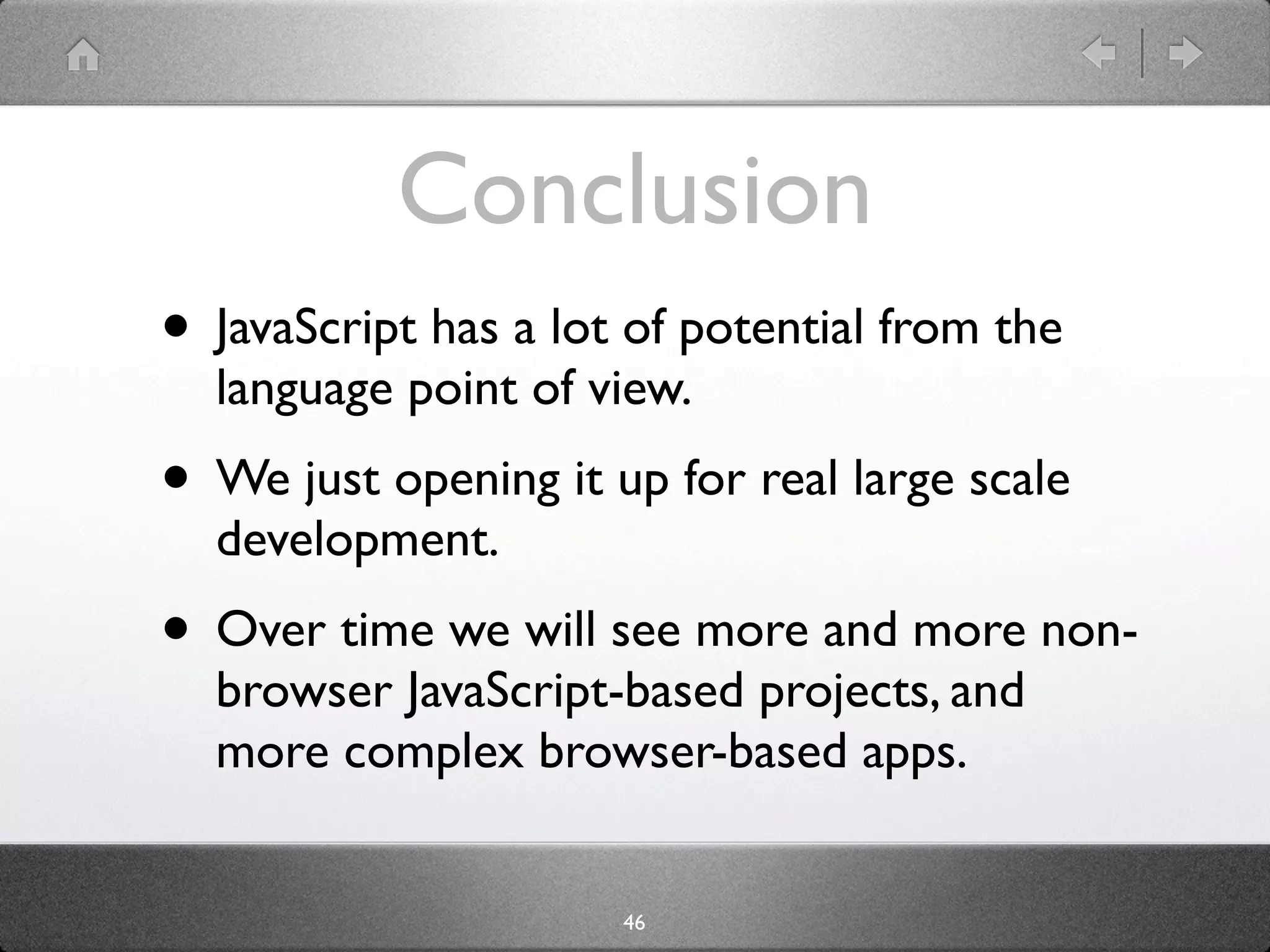 Conclusion
• JavaScript has a lot of potential from the
  language point of view.
• We just opening it up for real large scale
  development.
• Over time we will see more and more non-
  browser JavaScript-based projects, and
  more complex browser-based apps.


                      46
 