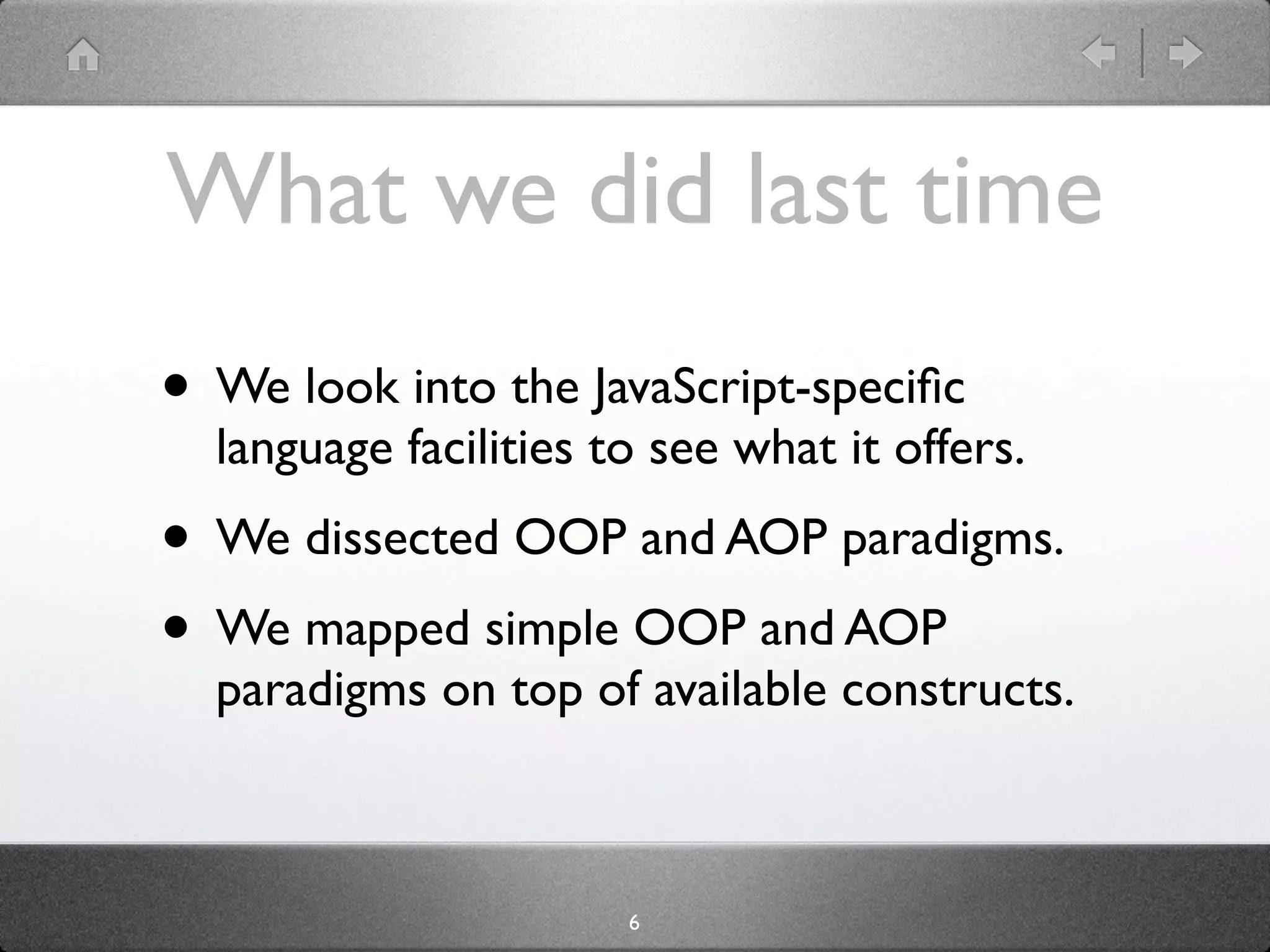 What we did last time
• We look into the JavaScript-speciﬁc
  language facilities to see what it offers.
• We dissected OOP and AOP paradigms.
• We mapped simple OOP and AOP
  paradigms on top of available constructs.



                       6
 